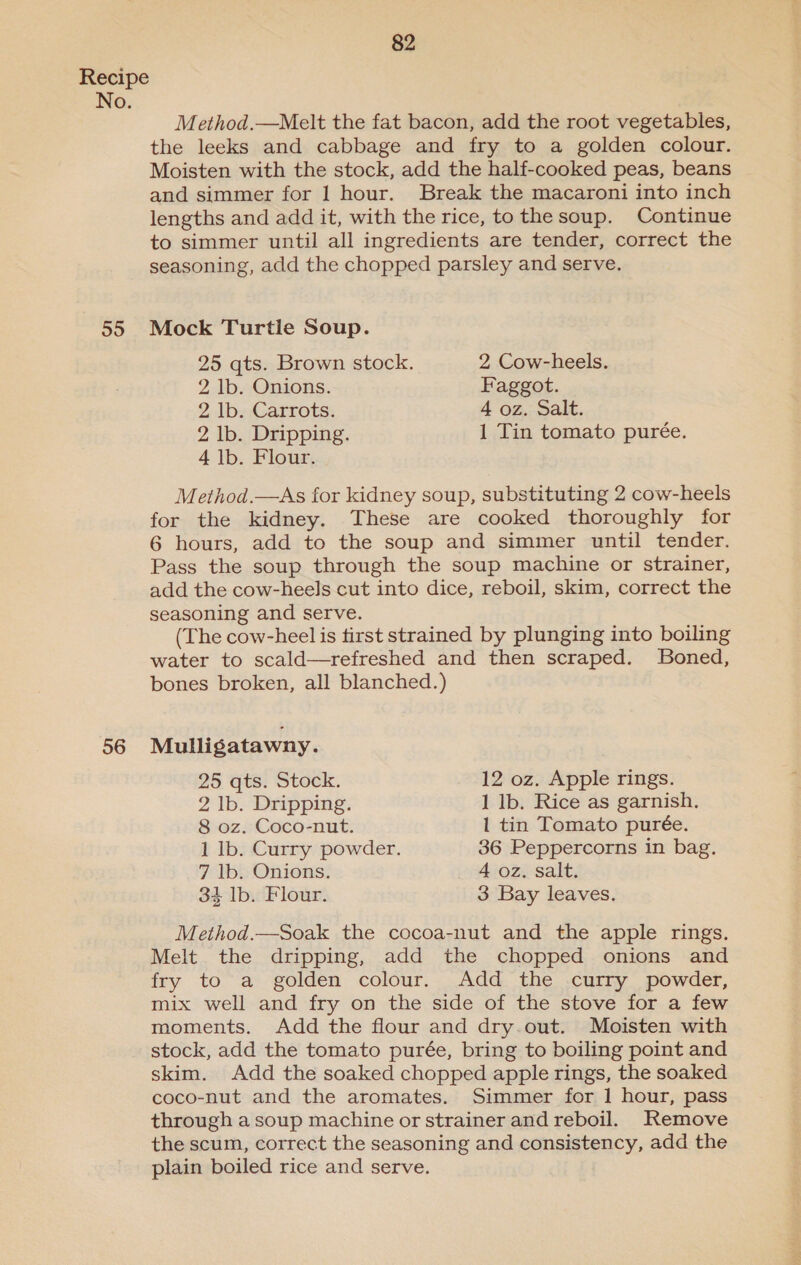 55 56 82 Method.—Melt the fat bacon, add the root vegetables, the leeks and cabbage and fry to a golden colour. Moisten with the stock, add the half-cooked peas, beans and simmer for 1 hour. Break the macaroni into inch lengths and add it, with the rice, tothesoup. Continue to simmer until all ingredients are tender, correct the seasoning, add the chopped parsley and serve. Mock Turtle Soup. 25 qts. Brown stock. 2 Cow-heels. 2 lb. Onions. Faggot. 2 lb. Carrots. 4 oz. Salt. 2 lb. Dripping. 1 Tin tomato purée. 4 1b. Flour. Method.—As for kidney soup, substituting 2 cow-heels for the kidney. These are cooked thoroughly for 6 hours, add to the soup and simmer until tender. Pass the soup through the soup machine or strainer, add the cow-heels cut into dice, reboil, skim, correct the seasoning and serve. (The cow-heel is first strained by plunging into boiling water to scald—refreshed and then scraped. Boned, bones broken, all blanched.) Mulligatawny. 25 qts. Stock. 12 oz. Apple rings. 2 lb. Dripping. 1 lb. Rice as garnish. 8 oz. Coco-nut. 1 tin Tomato purée. 1 lb. Curry powder. 36 Peppercorns in bag. 7 Ib. Onions. 4 oz. salt. 34 lb. Flour. 3 Bay leaves. Method.—Soak the cocoa-nut and the apple rings. Melt the dripping, add the chopped onions and fry to a golden colour. Add the curry powder, mix well and fry on the side of the stove for a few moments. Add the flour and dry.out. Moisten with stock, add the tomato purée, bring to boiling point and skim. Add the soaked chopped apple rings, the soaked coco-nut and the aromates. Simmer for 1 hour, pass through a soup machine or strainer and reboil. Remove the scum, correct the seasoning and consistency, add the plain boiled rice and serve.