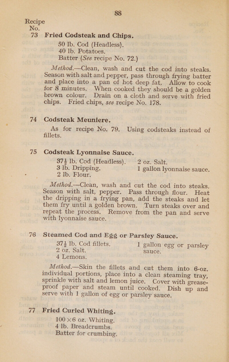 73 74 795 76 Fried Codsteak and Chips. 50 lb. Cod (Headless), 40 lb. Potatoes. Batter (See recipe No. 72.) Method.—Clean, wash and cut the cod into steaks. Season with salt and pepper, pass through frying batter and place into a pan of hot deep fat. Allow to cook for 8 minutes, When cooked they should be a golden brown colour. Drain on a cloth and serve with fried chips. Fried chips, see recipe No. 178. Codsteak Meuniere. As for recipe No. 79. Using codsteaks instead of fillets. Codsteak Lyonnaise Sauce. 373 Ib. Cod (Headless). 2°62. Sait, 3 lb. Dripping. 1 gallon lyonnaise sauce. 2 Ib. Flour. Method.—Clean, wash and cut the cod into steaks. Season with salt, pepper. Pass through flour. Heat the dripping in a frying pan, add the steaks and let them fry until a golden brown. Turn steaks over and repeat the process, Remove from the pan and serve with lyonnaise sauce. Steamed Cod and Egg or Parsley Sauce. 374 1b. Cod fillets. I gallon egg or parsley 2-02. pale, sauce. | 4 Lemons. Method.—Skin the fillets and cut them into 6-oz. individual portions, place into a clean steaming tray, sprinkle with salt and lemon juice. Cover with grease- proof paper and steam until cooked. Dish up and serve with | gallon of egg or parsley sauce. 100 x6 0z. Whiting. 4 lb. Breadcrumbs. Batter for crumbing.