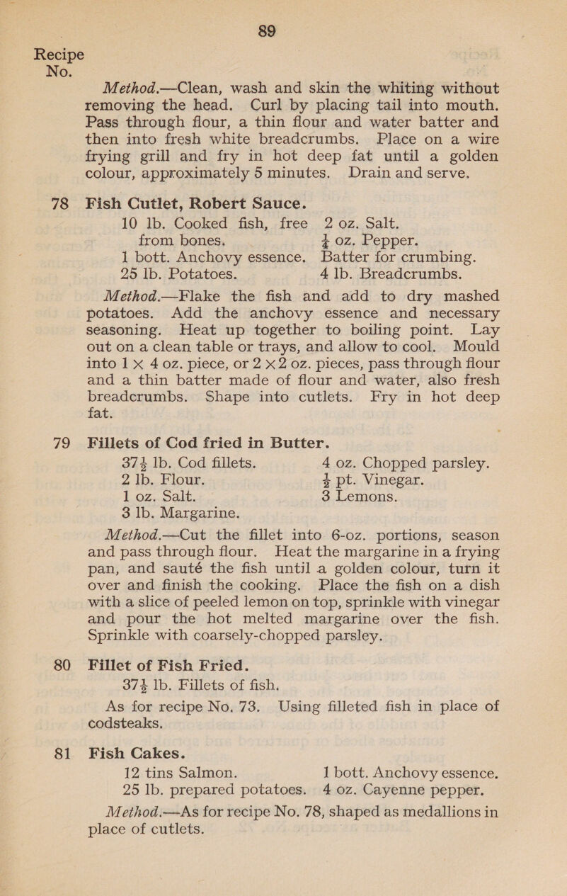 No. 78 79 80 81 89 Method.—Clean, wash and skin the whiting without removing the head. Curl by placing tail into mouth. Pass through flour, a thin flour and water batter and then into fresh white breadcrumbs. Place on a wire frying grill and fry in hot deep fat until a golden colour, approximately 5 minutes. Drain and serve. Fish Cutlet, Robert Sauce. 10 lb. Cooked fish, free 2 oz. Salt. from. bones. 4 oz. Pepper. 1 bott. Anchovy essence. Batter for crumbing. 295 lb. Potatoes. 4 lb. Breadcrumbs. Method.—Flake the fish and add to dry mashed potatoes. Add the anchovy essence and necessary seasoning. Heat up together to boiling point. Lay out on a clean table or trays, and allow to cool. Mould into 1 x 4 oz. piece, or 2 x2 oz. pieces, pass through flour and a thin batter made of flour and water, also fresh breadcrumbs. Shape into cutlets. Fry in hot deep fat. Fillets of Cod fried in Butter. 374 lb. Cod fillets. 4 oz. Chopped parsley. 2 lb. Flour. 4 pt. Vinegar. 1 oz. Salt. 3 Lemons. 3 lb. Margarine. Method.—Cut the fillet into 6-0z. portions, season and pass through flour. Heat the margarine in a frying pan, and sauté the fish until a golden colour, turn it over and finish the cooking. Place the fish on a dish with a slice of peeled lemon on top, sprinkle with vinegar and pour the hot melted margarine over the fish. Sprinkle with coarsely-chopped parsley. Fillet of Fish Fried. 374 lb. Fillets of fish. As for recipe No. 73. Using filleted fish in place of codsteaks, Fish Cakes. 12 tins Salmon. 1 bott. Anchovy essence. 25 lb. prepared potatoes. 4 0z. Cayenne pepper. Method.—As for recipe No. 78, shaped as medallions in place of cutlets. .