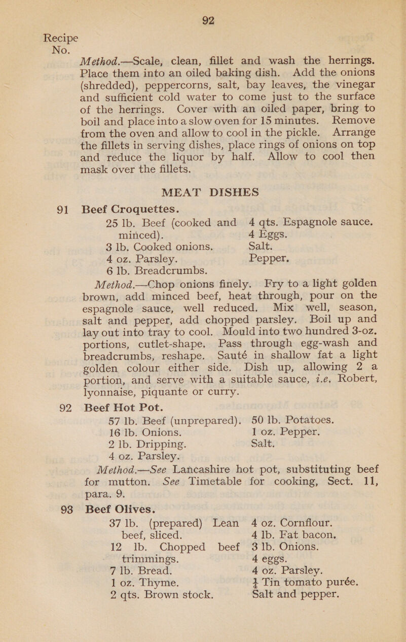 No. 91 92 93 92 Method.—Scale, clean, fillet and wash the herrings. Place them into an oiled baking dish. Add the onions (shredded), peppercorns, salt, bay leaves, the vinegar and sufficient cold water to come just to the surface of the herrings. Cover with an oiled paper, bring to boil and place into a slow oven for 15 minutes. Remove from the oven and allow to cool in the pickle. Arrange the fillets in serving dishes, place rings of onions on top and reduce the liquor by half. Allow to cool then mask over the fillets. MEAT DISHES Beef Croquettes. 25 lb. Beef (cooked and 4 qts. Espagnole sauce. minced). 4 Eggs. 3 lb. Cooked onions. Salt. 4 oz. Parsley. Pepper. 6 lb. Breadcrumbs. Method.—Chop onions finely. Fry to a light golden brown, add minced beef, heat through, pour on the espagnole sauce, well reduced. Mix well, season, salt and pepper, add chopped parsley. Boil up and lay out into tray to cool. Mould into two hundred 3-oz. portions, cutlet-shape. Pass through egg-wash and breadcrumbs, reshape. Sauté in shallow fat a light golden colour either side. Dish up, allowing 2 a portion, and serve with a suitable sauce, 7.e, Robert, lyonnaise, piquante or curry. Beef Hot Pot. 57 lb. Beef (unprepared). 50 1b. Potatoes. 16 lb. Onions. 1 oz. Pepper. 2 lb. Dripping. Salt. 4 oz. Parsley. Method.—See Lancashire hot pot, substituting beef for mutton. See Timetable for cooking, Sect. 11, para. 9. Beef Olives. 37 lb. (prepared) Lean 4 oz. Cornflour. beef, sliced. 4 lb. Fat bacon. 12-- ib. Chopped beef “3 1b. “Onions: trimmings. 4 eggs. 7 lb. Bread. 4 oz. Parsley. l-oz&gt; “Thy nie. 1 Tin tomato purée. 2 qts. Brown stock. Salt and pepper.