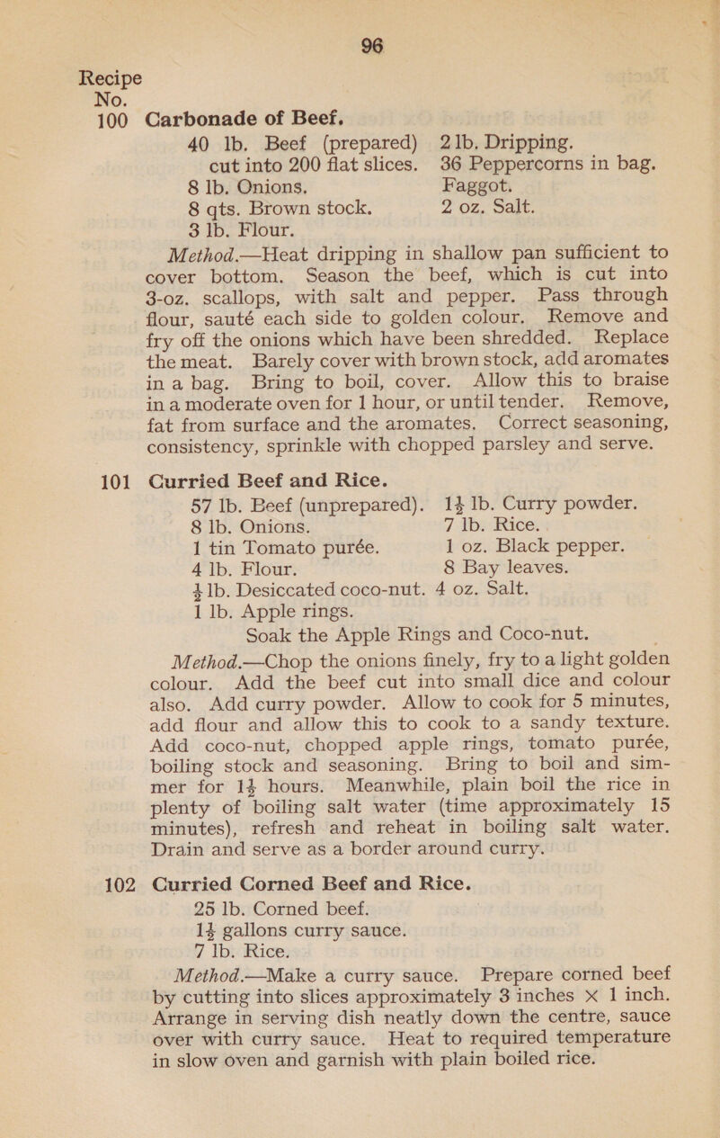 100 101 102 Carbonade of Beef, 40 lb. Beef (prepared) 21b. Dripping. cut into 200 flat slices. 36 Peppercorns in bag. Method.—Heat dripping in shallow pan sufficient to cover bottom. Season the beef, which is cut into 3-oz. scallops, with salt and pepper. Pass through flour, sauté each side to golden colour. Remove and fry off the onions which have been shredded. Replace the meat. Barely cover with brown stock, add aromates ina bag. Bring to boil, cover. Allow this to braise in a moderate oven for 1 hour, or untiltender. Remove, fat from surface and the aromates, Correct seasoning, consistency, sprinkle with chopped parsley and serve. Curried Beef and Rice. 57 lb. Beef (unprepared). 14 Ib. Curry powder. 1 tin Tomato purée. 1 oz. Black pepper. 4 Ib. Flour. 8 Bay leaves. 41b. Desiccated coco-nut. 4 oz. Salt. 1 lb. Apple rings. Soak the Apple Rings and Coco-nut. Method.—Chop the onions finely, fry to a light golden colour. Add the beef cut into small dice and colour also. Add curry powder. Allow to cook for 5 minutes, add flour and allow this to cook to a sandy texture. Add coco-nut, chopped apple rings, tomato purée, boiling stock and seasoning. Bring to boil and sim- mer for 14 hours. Meanwhile, plain boil the rice in plenty of boiling salt water (time approximately 15 minutes), refresh and reheat in boiling salt water. Drain and serve as a border around curry. Curried Corned Beef and Rice. 25 1b. Corned beef. 14 gallons curry sauce. 7 lb. Rice. Method.—Make a cutry sauce. Prepare corned beef by cutting into slices approximately 3 inches X 1 inch. Arrange in serving dish neatly down the centre, sauce over with curry sauce. Heat to required temperature in slow oven and garnish with plain boiled rice. —-