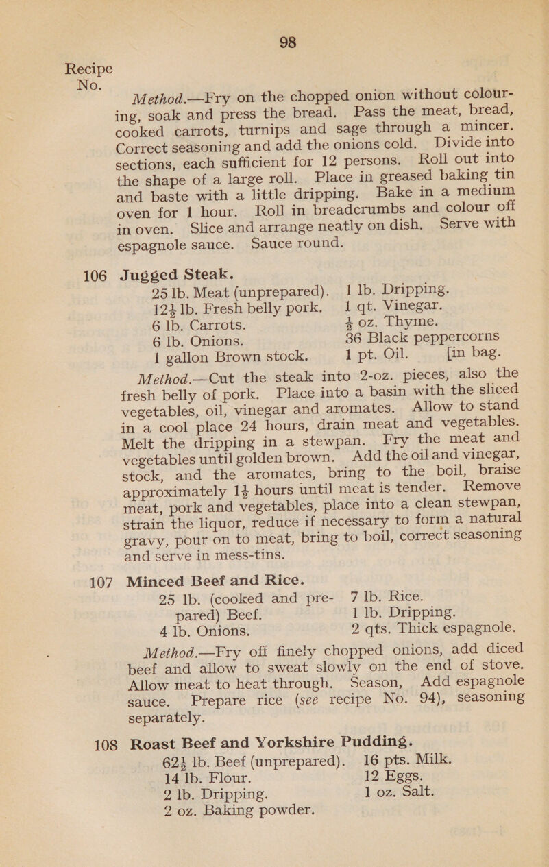 No. 106 107 108 98 Method.—Fry on the chopped onion without colour- ing, soak and press the bread. Pass the meat, bread, cooked carrots, turnips and sage through a mincer. Correct seasoning and add the onions cold. Divide into sections, each sufficient for 12 persons. Roll out into the shape of a large roll. Place in greased baking tin and baste with a little dripping. Bake in a medium oven for 1 hour. Roll in breadcrumbs and colour off in oven. Slice and arrange neatly on dish. Serve with espagnole sauce. Sauce round. Jugged Steak. 25 lb. Meat (unprepared). 1 lb. Dripping. 124 1b. Fresh belly pork. 1 qt. Vinegar. 6 lb. Carrots. 4 oz. Thyme. 6 lb. Onions. 36 Black peppercorns 1 gallon Brown stock. 1 pti. [in bag. Method.—Cut the steak into 2-oz. pieces, also the fresh belly of pork. Place into a basin with the sliced vegetables, oil, vinegar and aromates. Allow to stand in a cool place 24 hours, drain meat and vegetables. Melt the dripping in a stewpan. Fry the meat and vegetables until golden brown. Add the oil and vinegar, stock, and the aromates, bring to the boil, braise approximately 1} hours until meat is tender. Remove meat, pork and vegetables, place into a clean stewpan, strain the liquor, reduce if necessary to form a natural gravy, pour on to meat, bring to boil, correct seasoning and serve in mess-tins. Minced Beef and Rice. 25 Ib. (cooked and pre- 7 lb. Rice. pared) Beef. 1 lb. Dripping. 4 1b. Onions. 2 qts. Thick espagnole. Method.—Fry off finely chopped onions, add diced beef and allow to sweat slowly on the end of stove. Allow meat to heat through. Season, Add espagnole sauce. Prepare rice (see recipe No. 94), seasoning separately. Roast Beef and Yorkshire Pudding. 622 lb. Beef (unprepared). 16 pts. Milk. 14 lb. Flour. 12 Eggs. 2 lb. Dripping. Loz: Salt: 2 oz. Baking powder.