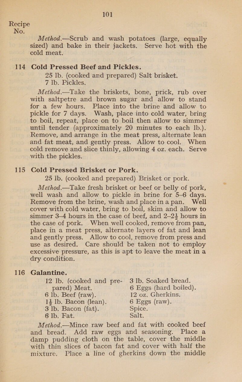 No. 114 115 116 101 Method.—Scrub and wash potatoes (large, equally sized) and bake in their jackets. Serve hot with the cold meat. Cold Pressed Beef and Pickles. 25 lb. (cooked and prepared) Salt brisket. 7 Ib. Pickles. Method.—Take the briskets, bone, prick, rub over with saltpetre and brown sugar and allow to stand for a few hours. Place into the brine and allow to pickle for 7 days. Wash, place into cold water, bring to boil, repeat, place on to boil then allow to simmer until tender (approximately 20 minutes to each Ib.). Remove, and arrange in the meat press, alternate lean and fat meat, and gently press. Allow to cool. When cold remove and slice thinly, allowing 4 oz. each. Serve with the pickles. Cold Pressed Brisket or Pork. 25 Ib. (cooked and prepared) Brisket or pork. Method.—Take fresh brisket or beef or belly of pork, well wash and allow to pickle in brine for 5-6 days. Remove from the brine, wash and placeina pan. Well cover with cold water, bring to boil, skim and allow to simmer 3-4 hours in the case of beef, and 2—24 hours in the case of pork. When well cooked, remove from pan, place in a meat press, alternate layers of fat and lean and gently press. Allow to cool, remove from press and use as desired. Care should be taken not to employ excessive pressure, as this is apt to leave the meat ina dry condition. Galantine. 12 lb. (cooked and pre- 3 1b. Soaked bread. pared) Meat. 6 Eggs (hard boiled). 6 lb. Beef (raw). 12 oz. Gherkins. 14 lb. Bacon (lean). 6 Eggs (raw). 3 lb. Bacon (fat). Spice. 6 lb. Fat. Salt. Method.—Mince raw beef and fat with cooked beef and bread. Add raw eggs and seasoning. Place a damp pudding cloth on the table, cover the middle with thin slices of bacon fat and cover with half the mixture. Place a line of gherkins down the middle