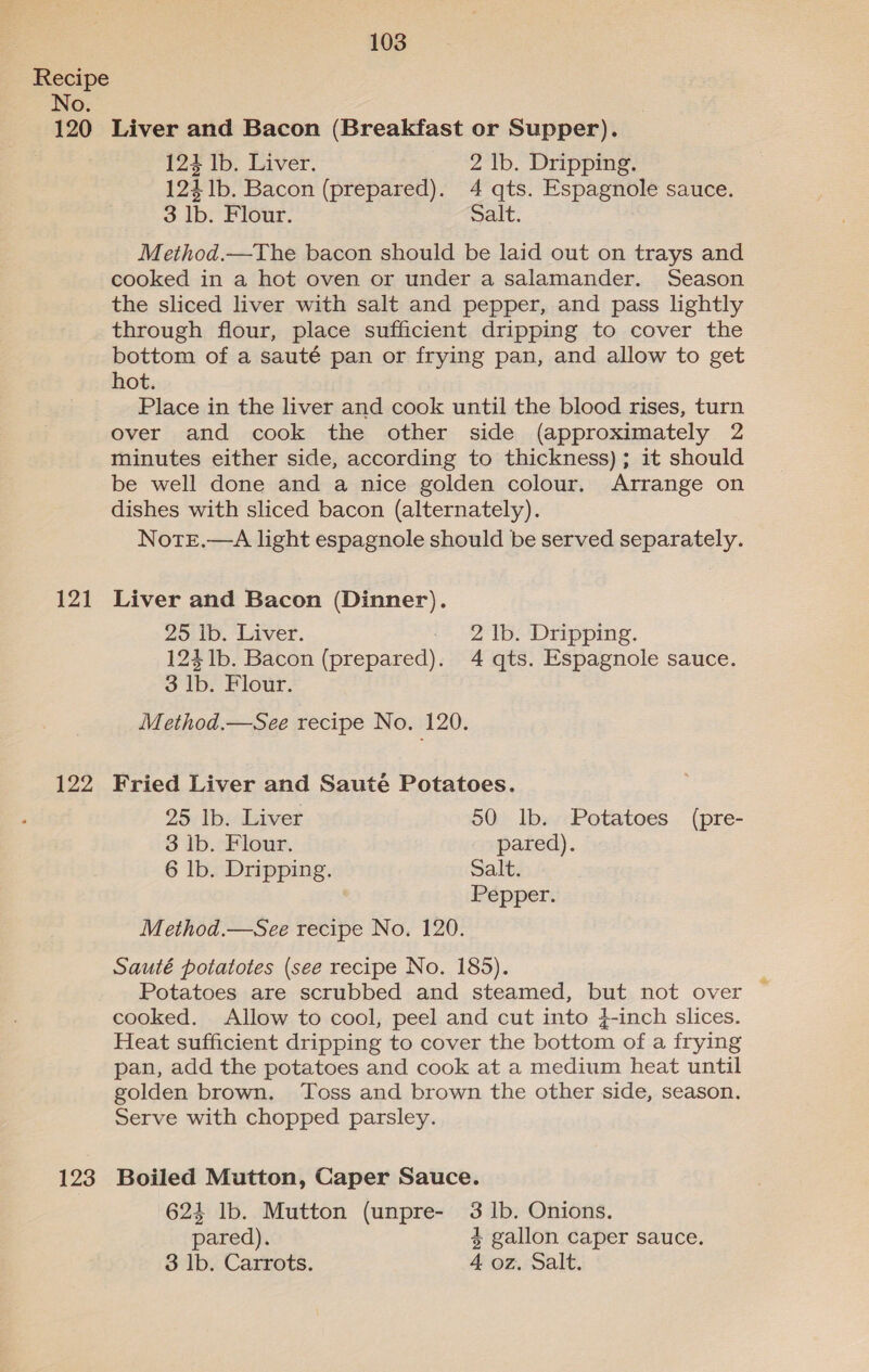 Recipe No. 120 Liver and Bacon (Breakfast or Supper). 124 Ib. Liver. 2 lb. Dripping. 124 1b. Bacon (prepared). 4 qts. Espagnole sauce. 3 lb. Flour. Salt. Method.—The bacon should be laid out on trays and cooked in a hot oven or under a salamander. Season the sliced liver with salt and pepper, and pass lightly through flour, place sufficient dripping to cover the bottom of a sauté pan or frying pan, and allow to get hot. Place in the liver and cook until the blood rises, turn over and cook the other side (approximately 2 minutes either side, according to thickness) ; it should be well done and a nice golden colour. Arrange on dishes with sliced bacon (alternately). Note.—A light espagnole should be served separately. 121 Liver and Bacon (Dinner). 25 Ib. Liver. 2 lb. Dripping. 124 1b. Bacon (prepared). 4 qts. Espagnole sauce. 3 lb. Flour. Method.—See recipe No. 120. 122 Fried Liver and Sauté Potatoes. 25 lb. Liver 50 lb. Potatoes (pre- 3 lb. Flour. pared). 6 lb. Dripping. Salt. Pepper. Method.—See recipe No. 120. Sauté potatotes (see recipe No. 185). Potatoes are scrubbed and steamed, but not over cooked. Allow to cool, peel and cut into }-inch slices. Heat sufficient dripping to cover the bottom of a frying pan, add the potatoes and cook at a medium heat until golden brown. ‘Toss and brown the other side, season. Serve with chopped parsley. 123 Boiled Mutton, Caper Sauce. 624 lb. Mutton (unpre- 3 1b. Onions. pared). 4 gallon caper sauce. 3 lb. Carrots. 4 oz. Salt.