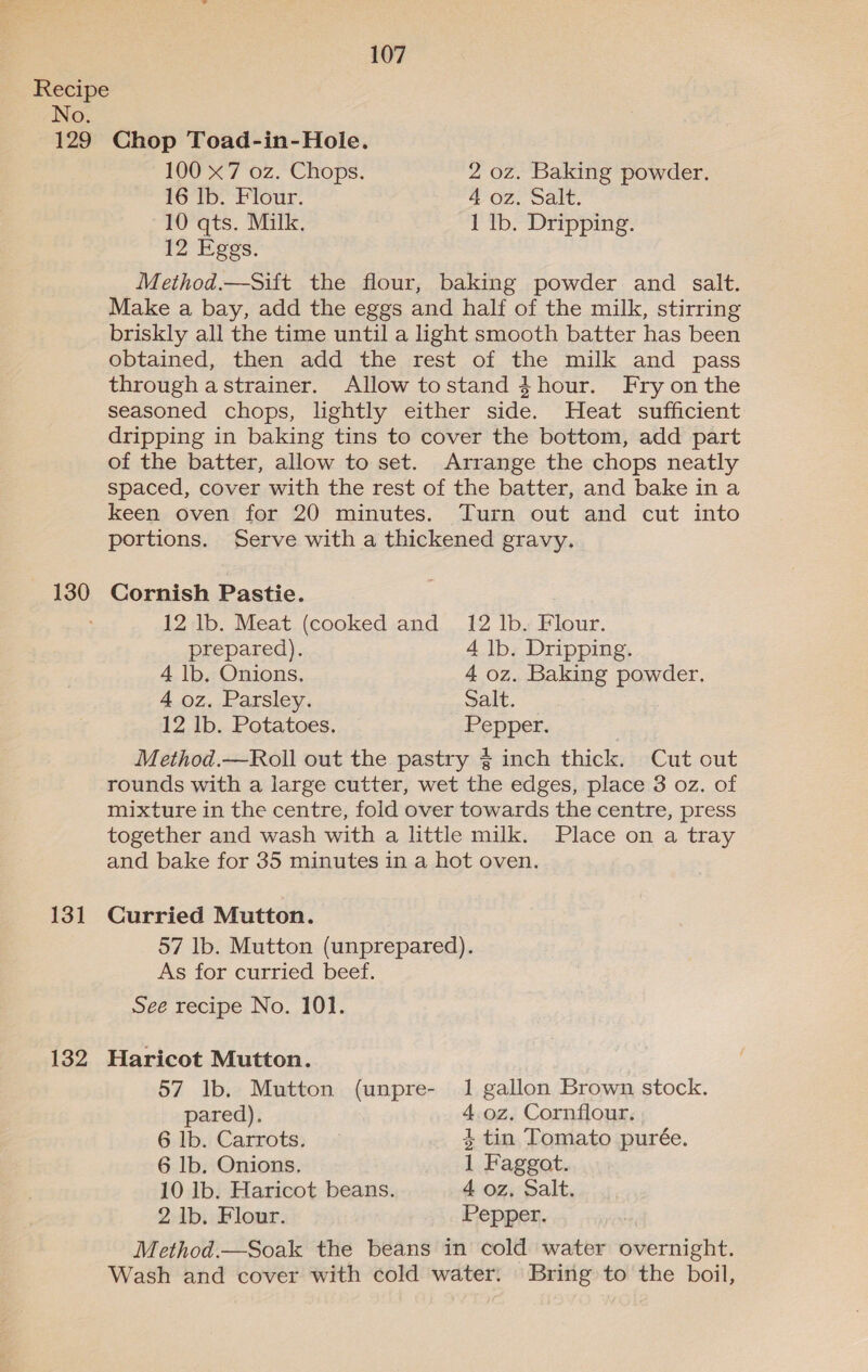 No. 129 130 131 132 107 Chop Toad-in-Hole. 100 x7 oz. Chops. 2 oz. Baking powder. 16 Ib. Flour. 4 oz. Salt. 10 qts. Milk. 1 Ib. Dripping. 12 Eggs. Method.—Sift the flour, baking powder and salt. Make a bay, add the eggs and half of the milk, stirring briskly all the time until a light smooth batter has been obtained, then add the rest of the milk and pass through astrainer. Allow tostand $hour. Fry onthe seasoned chops, lightly either side. Heat sufficient dripping in baking tins to cover the bottom, add part of the batter, allow to set. Arrange the chops neatly spaced, cover with the rest of the batter, and bake ina keen oven for 20 minutes. Turn out and cut into portions. Serve with a thickened gravy. Cornish Pastie. 12 lb. Meat (cooked and 12 lb. Flour. prepared). 4 lb. Dripping. 4 lb. Onions. 4 oz. Baking powder. 4 oz. Parsley. Salt. 12 lb. Potatoes. Pepper. Method.—Roll out the pastry § inch thick. Cut out rounds with a large cutter, wet the edges, place 3 oz. of mixture in the centre, fold over towards the centre, press together and wash with a little milk. Place on a tray and bake for 35 minutes in a hot oven. Curried Mutton. 57 lb. Mutton (unprepared). As for curried beef. See recipe No. 101. Haricot Mutton. 57 Ib. Mutton (unpre- 1 gallon Brown stock. pared). 4. oz. Cornflour. 6 lb. Carrots. 4 tin Tomato purée. 6 lb, Onions, 1 Faggot. 10 lb. Haricot beans. 4 oz, Salt. 2 lb. Flour. Pepper. Method.—Soak the beans in cold water overnight. Wash and cover with cold water: Bring to the boil,