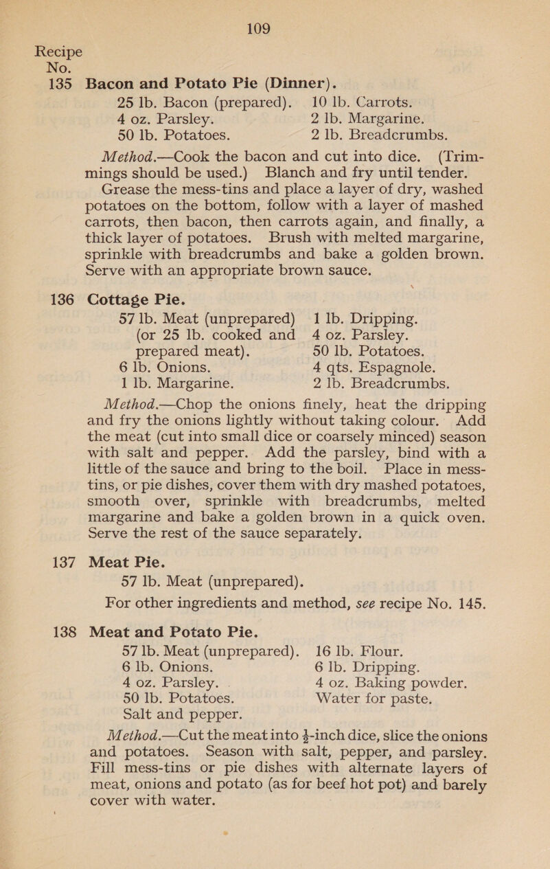 135 136 137 138 109 Bacon and Potato Pie (Dinner). 25 lb. Bacon (prepared). 10 lb. Carrots. 4 oz. Parsley. 2 lb. Margarine. 50 lb. Potatoes. 2 lb. Breadcrumbs. Method.—Cook the bacon and cut into dice. (Trim- mings should be used.) Blanch and fry until tender. Grease the mess-tins and place a layer of dry, washed potatoes on the bottom, follow with a layer of mashed carrots, then bacon, then carrots again, and finally, a thick layer of potatoes. Brush with melted margarine, sprinkle with breadcrumbs and bake a golden brown. Serve with an appropriate brown sauce. Cottage Pie. 57 lb. Meat (unprepared) 1 1b. Dripping. (or 25 lb. cooked and 4 oz. Parsley. prepared meat). 50 1b. Potatoes. 6 lb. Onions. 4 qts. Espagnole. 1 lb. Margarine. 2 lb. Breadcrumbs. Method.—Chop the onions finely, heat the dripping and fry the onions lightly without taking colour. Add the meat (cut into small dice or coarsely minced) season with salt and pepper. Add the parsley, bind with a little of the sauce and bring to the boil. Place in mess- tins, or pie dishes, cover them with dry mashed potatoes, smooth over, sprinkle with breadcrumbs, melted margarine and bake a golden brown in a quick oven. Serve the rest of the sauce separately. Meat Pie. 57 Ib. Meat (unprepared). For other ingredients and method, see recipe No. 145. Meat and Potato Pie. 57 lb. Meat (unprepared). 16 1b. Flour. 6 lb. Onions. 6 Ib. Dripping. 4 oz. Parsley. . 4 oz. Baking powder. 50 lb. Potatoes. Water for paste. Salt and pepper. Method.—Cut the meat into 4-inch dice, slice the onions and potatoes. Season with salt, pepper, and parsley. Fill mess-tins or pie dishes with alternate layers of meat, onions and potato (as for beef hot pot) and barely cover with water.