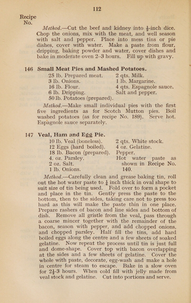 No. 146 147 Method.—Cut the beef and kidney into }-inch dice. Chop the onions, mix with the meat, and well season with salt and pepper. Place into mess tins or pie dishes, cover with water. Make a paste from flour, dripping, baking powder and water, cover dishes and bake in moderate oven 2-3 hours. Fill up with gravy. Small Meat Pies and Mashed Potatoes. 25 lb. Prepared meat. 2 qts. Milk. 3 lb. Onions. 1 lb. Margarine. 16 lb. Flour. 4 qts. Espagnole sauce. 6 lb. Dripping. Salt and pepper. 50 Ib. Potatoes (prepared). Method.—Make small individual pies with the first five ingredients as for Scotch Mutton pies. Boil washed potatoes (as for recipe No. 189). Serve hot. Espagnole sauce separately. , Veal, Ham and E§¢ Pie. 10 lb. Veal (boneless). 2 qts. White stock. 12 Eggs (hard boiled). 4 oz. Gelatine. 18 lb. Bacon (prepared). Pepper. 4, oz. Parsley. Hot water paste as 2 oz. Salt. shown in Recipe No. 1 lb. Onions. 140. Method.—Carefully clean and grease baking tin, roll out the hot water paste to } inch thick in oval shape to suit size of tin being used. Fold over to form a pocket and place in the tin. Gently press the paste to the bottom, then to the sides, taking care not to press too hard as this will make the paste thin in one place. Prepare rashers of bacon and line sides and bottom of dish. Remove all gristle from the veal, pass through a coarse mincer together with the remainder of the bacon, season with pepper, and add chopped onions, and chopped parsley. Half fill the tins, add hard boiled eggs along the centre and a few sheets of soaked gelatine. Now repeat the process until tin is just full and dome-shape. Cover top with bacon overlapping at the sides and a few sheets of gelatine. Cover the whole with paste, decorate, egg-wash and make a hole in centre for steam to escape. Bake in a slow oven for 24-3 hours. When cold fill with jelly made from veal stock and gelatine. Cut into portions and serve.