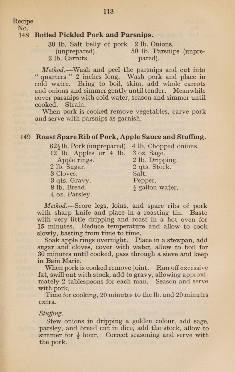 No. 149 30 Ib. Salt belly of pork 2 Ib. Onions. (unprepared). 50 Ib. Parsnips (unpre- 2 lb. Carrots. pared). Method.—Wash and peel the parsnips and cut into ‘““ quarters ’’ 2 inches long. Wash pork and place in cold water. Bring to boil, skim, add whole carrots and onions and simmer gently untiltender. Meanwhile cover parsnips with cold water, season and simmer until cooked. Strain. When pork is cooked remove vegetables, carve pork and serve with parsnips as garnish. Roast Spare Rib of Pork, Apple Sauce and Stuffing. 6241b. Pork (unprepared). 4 lb. Chopped onions. 12 lb. Apples or 4 Ib. 3 oz. Sage. Apple rings. 2 Ib. Dripping. 2 lb. Sugar. 2 @ts. Stock. 3 Cloves. Salt. 3 qts. Gravy. Pepper. 8 lb. Bread. 4 gallon water. 4 oz. Parsley. Method.—Score legs, loins, and spare ribs of pork with sharp knife and place in a roasting tin. Baste with very little dripping and roast in a hot oven for 15 minutes. Reduce temperature and allow to cook slowly, basting from time to time. Soak apple rings overnight. Place in a stewpan, add sugar and cloves, cover with water, allow to boil for 30 minutes until cooked, pass through a sieve and keep in Bain Marie. When pork is cooked remove joint. JRun off excessive fat, swill out with stock, add to gravy, allowing approxi- mately 2 tablespoons for each man. Season and serve with pork. Time for cooking, 20 minutes to the lb. and 20 minutes extra, Stuffing. Stew onions in dripping a golden colour, add sage, parsley, and bread cut in dice, add the stock, allow to simmer for 4 hour. Correct seasoning and serve with the pork. :