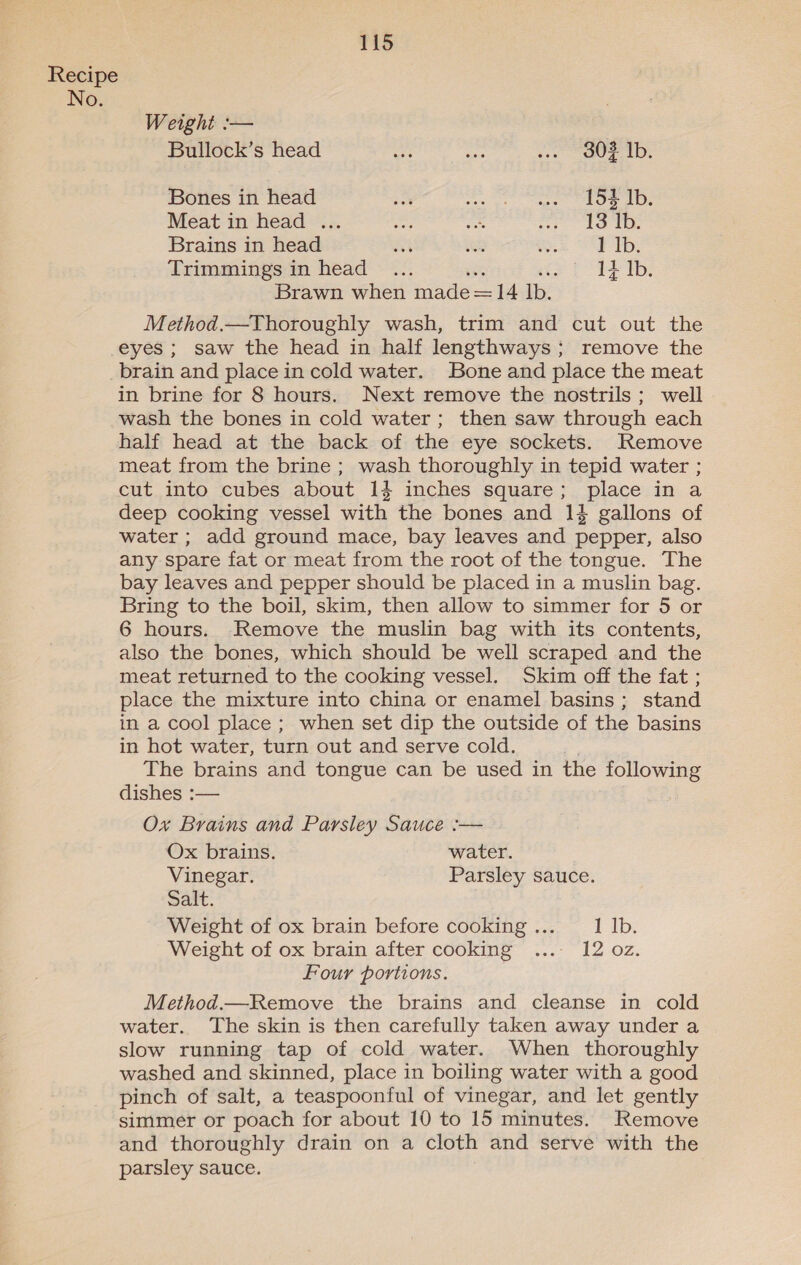 Recipe No. Weight :— Bullock’s head Mes an .. Oz Ib. Bones in head a eee eee Oe Oe Meat in head ... a a re AO ae Brains in head ai oh Re UE Tp: Trimmings in head . 1+ Ib. Brawn he ees 14 es Method.—Thoroughly wash, trim and cut out the eyes ; saw the head in half lengthways ; remove the brain and place in cold water. Bone and place the meat in brine for 8 hours. Next remove the nostrils; well wash the bones in cold water; then saw through each half head at the back of the eye sockets. Remove meat from the brine ; wash thoroughly in tepid water ; cut into cubes about 14 inches square; place in a deep cooking vessel with the bones and 14% gallons of water ; add ground mace, bay leaves and pepper, also any spare fat or meat from the root of the tongue. The bay leaves and pepper should be placed in a muslin bag. Bring to the boil, skim, then allow to simmer for 5 or 6 hours. Remove the muslin bag with its contents, also the bones, which should be well scraped and the meat returned to the cooking vessel. Skim off the fat ; place the mixture into china or enamel basins; stand in a cool place ; when set dip the outside of the basins in hot water, turn out and serve cold. | The brains and tongue can be used in the following dishes :— Ox Brains and Parsley Sauce :— Ox brains. water. Vinegar. Parsley sauce. Salt. Weight of ox brain before cooking... 1 Ib. Weight of ox brain after cooking ...- 12 oz. Four portions. Method.—Remove the brains and cleanse in cold water. The skin is then carefully taken away under a slow running tap of cold water. When thoroughly washed and skinned, place in boiling water with a good pinch of salt, a teaspoonful of vinegar, and let gently simmer or poach for about 10 to 15 minutes. Remove and thoroughly drain on a cloth and serve with the parsley sauce.