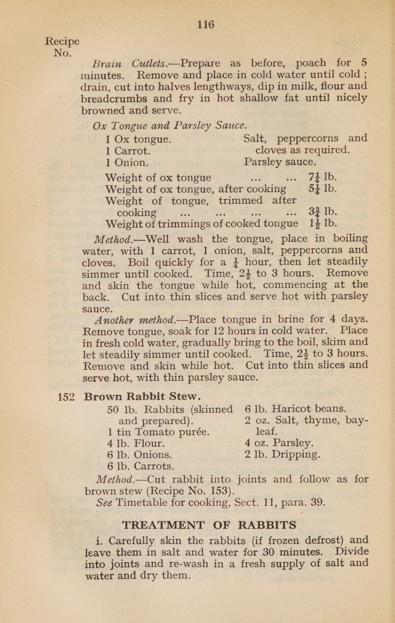 152 116 Brain Cutlets:—Prepare as before, poach for 5 minutes. Remove and place in cold water until cold ; drain, cut into halves lengthways, dip in milk, flour and breadcrumbs and fry in hot shallow fat until nicely browned and serve. Ox Tongue and Parsley Sauce. 1 Ox tongue. Salt, peppercorns and 1 Carrot. cloves as required. 1 Onion. Parsley sauce. Weight of ox tongue ... 74 1b. Weight of ox tongue, after cooking 54 Ib. Weight of tongue, trimmed after cooking oe .. of Ib. Weight of trimmings of ‘cooked tongue 14 Ib. Method.—Well wash the tongue, place in boiling water, with 1 carrot, 1 onion, salt, peppercorns and cloves. Boil quickly for a } hour, then let steadily simmer until cooked. Time, 24 to 3 hours. Remove and skin the tongue while hot, commencing at the back. Cut into thin slices and serve hot with parsley sauce. Another method.—Place tongue in brine for 4 days. Remove tongue, soak for 12 hours in cold water. Place in fresh cold water, gradually bring to the boil, skim and let steadily simmer until cooked. Time, 2} to 3 hours. Remove and skin while hot. Cut into thin slices and serve hot, with thin parsley sauce. Brown Rabbit Stew. 50 lb. Rabbits (skinned 6 Ib. Haricot beans. and prepared). 2 oz. Salt, thyme, bay- 1 tin Tomato purée. leaf. 4 1b. Flour. 4 oz. Parsley. 6 lb. Onions. 2 lb. Dripping. 6 lb. Carrots. Method.—Cut rabbit into joints and follow as for brown stew (Recipe No. 153). See Timetable for cooking, Sect. 11, para. 39. TREATMENT OF RABBITS i. Carefully skin the rabbits (if frozen defrost) and leave them in salt and water for 30 minutes. Divide into joints and re-wash in a fresh supply of salt and water and dry them.