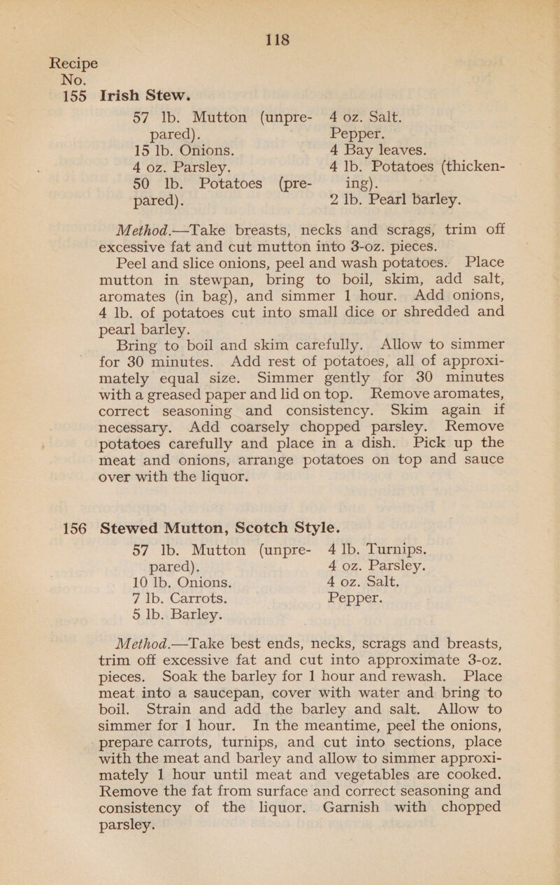 155 156 118 Irish Stew. 57 Ib. Mutton (unpre- 4 oz. Salt. pared). Pepper. 15 lb. Onions. 4 Bay leaves. 4 oz. Parsley. 4 lb. Potatoes (thicken- 50 lb. Potatoes (pre- ing). / pared). 2 lb. Pearl barley. Method.—Take breasts, necks and scrags, trim off excessive fat and cut mutton into 3-oz. pieces. Peel and slice onions, peel and wash potatoes. Place mutton in stewpan, bring to boil, skim, add salt, aromates (in bag), and simmer 1 hour. Add onions, 4 lb. of potatoes cut into small dice or shredded and pearl barley. ; Bring to boil and skim carefully. Allow to simmer for 30 minutes. Add rest of potatoes, all of approxi- mately equal size. Simmer gently for 30 minutes with a greased paper and lidontop. Remove aromates, correct seasoning and consistency. Skim again if necessary. Add coarsely chopped parsley. Remove potatoes carefully and place in a dish. Pick up the meat and onions, arrange potatoes on top and sauce over with the liquor. Stewed Mutton, Scotch Style. 57 lb. Mutton (unpre- 4 Ib. Turnips. pared). 4 oz. Parsley. 10 lb. Onions. 4 oz. Salt. 7 lb. Carrots. Pepper. © Ib. Barley. Method.—Take best ends, necks, scrags and breasts, trim off excessive fat and cut into approximate 3-oz. pieces. Soak the barley for 1 hour and rewash. Place meat into a saucepan, cover with water and bring to boil. Strain and add the barley and salt. Allow to simmer for 1 hour. In the meantime, peel the onions, prepare carrots, turnips, and cut into sections, place with the meat and barley and allow to simmer approxi- mately 1 hour until meat and vegetables are cooked. Remove the fat from surface and correct seasoning and consistency of the liquor. Garnish with chopped parsley.