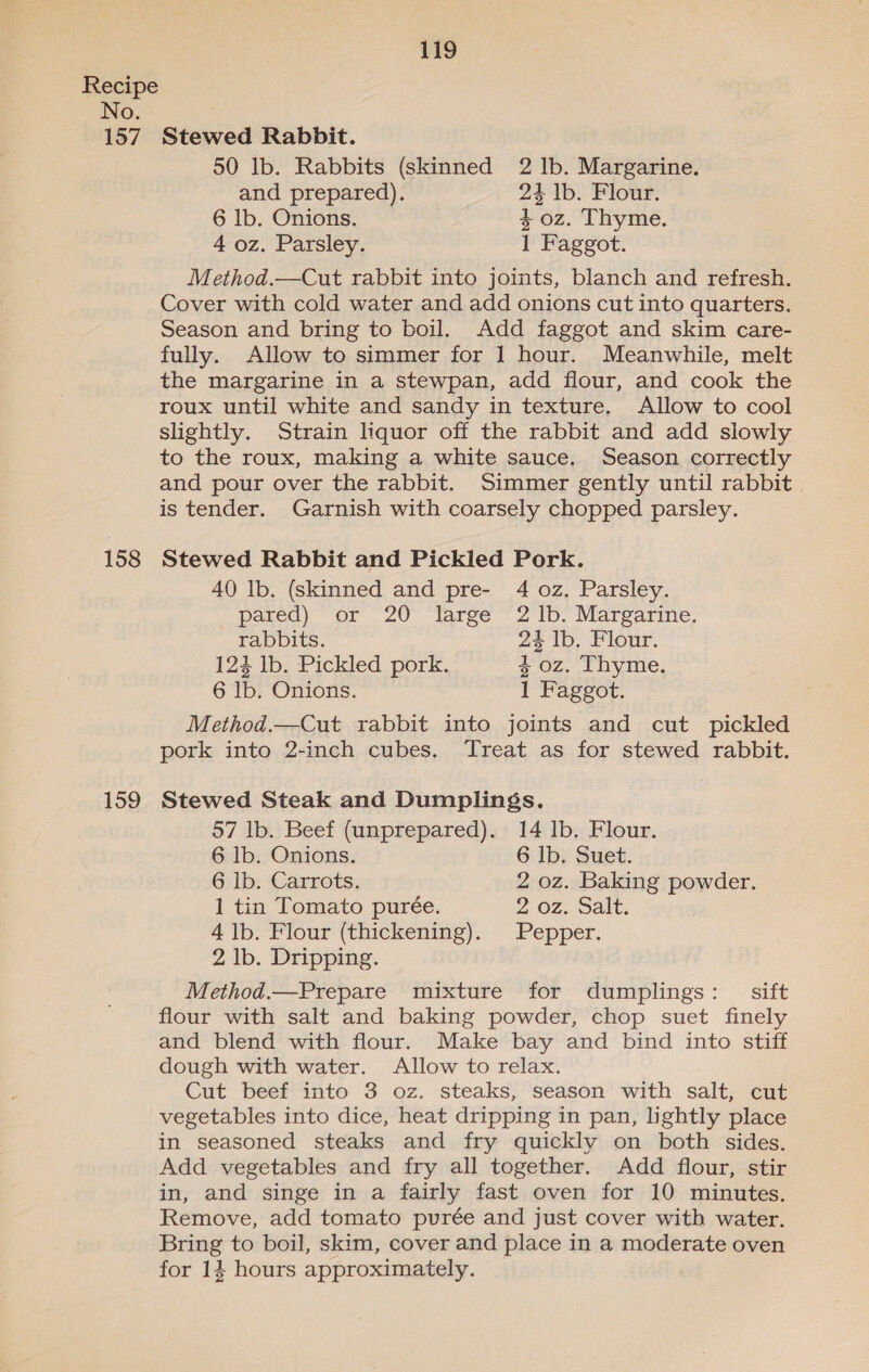 No. 157 158 159 119 Stewed Rabbit. 50 lb. Rabbits (skinned 2 lb. Margarine. and prepared). 24 1b. Flour. 6 lb. Onions. 4 oz. Thyme. 4 oz. Parsley. 1 Faggot. Method.—Cut rabbit into joints, blanch and refresh. Cover with cold water and add onions cut into quarters. Season and bring to boil. Add faggot and skim care- fully. Allow to simmer for 1 hour. Meanwhile, melt the margarine in a stewpan, add flour, and cook the roux until white and sandy in texture. Allow to cool slightly. Strain liquor off the rabbit and add slowly to the roux, making a white sauce. Season correctly and pour over the rabbit. Simmer gently until rabbit | is tender. Garnish with coarsely chopped parsley. Stewed Rabbit and Pickled Pork. 40 lb. (skinned and pre- 4 oz. Parsley. pared) or 20 large 2 1b. Margarine. rabbits. 24 lb. Flour. 124 1b. Pickled pork. 4 oz. Thyme. 6 lb. Onions. 1 Faggot. Method.—Cut rabbit into joints and cut pickled pork into 2-inch cubes. Treat as for stewed rabbit. Stewed Steak and Dumplings. 57 lb. Beef (unprepared). 14 lb. Flour. 6 lb. Onions. 6 lb. Suet. 6 lb. Carrots. 2 oz. Baking powder. 1 tin Tomato purée. 2 oz. Salt. 4 1b. Flour (thickening). Pepper. 2 lb. Dripping. Method.—Prepare mixture for dumplings: _ sift flour with salt and baking powder, chop suet finely and blend with flour. Make bay and bind into stiff dough with water. Allow to relax. Cut beef into 3 oz. steaks, season with salt, cut vegetables into dice, heat dripping in pan, lightly place in seasoned steaks and fry quickly on both sides. Add vegetables and fry all together. Add flour, stir in, and singe in a fairly fast oven for 10 minutes. Remove, add tomato purée and just cover with water. Bring to boil, skim, cover and place in a moderate oven for 14 hours approximately. _