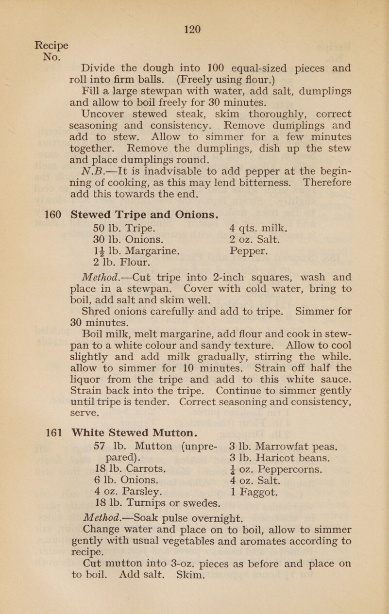 No. 160 161 120 Divide the dough into 100 equal-sized pieces and roll into firm balls. (Freely using flour.) Ful a large stewpan with water, add salt, dumplings and allow to boil freely for 30 minutes. Uncover stewed steak, skim thoroughly, correct seasoning and consistency. Remove dumplings and add to stew. Allow to simmer for a few minutes together. Remove the dumplings, dish up the stew and place dumplings round. N.B.—It is inadvisable to add pepper at the begin- ning of cooking, as this may lend bitterness. Therefore add this towards the end. Stewed Tripe and Onions. 50 Ib. Tripe. 4 qts. milk. 30 1b. Onions. 2, OZ. Salt: 14 lb. Margarine. Pepper. 2 lb. Flour. Method.—Cut tripe into 2-inch squares, wash and place in a stewpan. Cover with cold water, bring to boil, add salt and skim well. Shred onions carefully and add to tripe. Simmer for 30 minutes. Boil milk, melt margarine, add flour and cook in stew- pan to a white colour and sandy texture. Allow to cool slightly and add milk gradually, stirring the while. allow to simmer for 10 minutes. Strain off half the liquor from the tripe and add to this white sauce. Strain back into the tripe. Continue to simmer gently until tripe is tender. Correct seasoning and consistency, serve. White Stewed Mutton. 57 lb. Mutton (unpre- 3 1b. Marrowfat peas. pared). 3 lb. Haricot beans. 18 lb. Carrots. + oz. Peppercorns. 6 lb. Onions. 4 oz. Salt. 4 oz. Parsley. 1 Faggot. 18 lb. Turnips or swedes. Method.—Soak pulse overnight. Change water and place on to boil, allow to simmer gently with usual vegetables and aromates according to recipe. Cut mutton into 3-0z. pieces as before and place on to boil. Add salt. Skim.