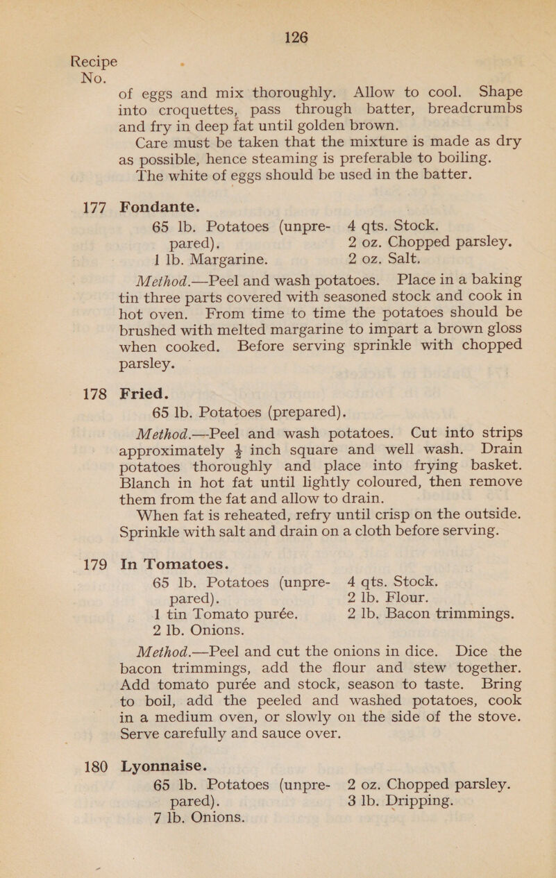 177 178 179 180 126 of eggs and mix thoroughly. Allow to cool. Shape into croquettes, pass through batter, breadcrumbs and fry in deep fat until golden brown. Care must be taken that the mixture is made as dry as possible, hence steaming is preferable to boiling. The white of eggs should be used in the batter. Fondante. . 65 lb. Potatoes (unpre- 4 qts. Stock. pared). 2 oz. Chopped parsley. 1 lb. Margarine. 2 oz. Salt. Method.—Peel and wash potatoes. Place in a baking tin three parts covered with seasoned stock and cook in hot oven. From time to time the potatoes should be brushed with melted margarine to impart a brown gloss when cooked. Before serving sprinkle with chopped parsley. Fried. 65 lb. Potatoes (prepared). Method.—Peel and wash potatoes. Cut into strips approximately } inch square and well wash. Drain potatoes thoroughly and place into frying basket. Blanch in hot fat until lightly coloured, then remove them from the fat and allow to drain. When fat is reheated, refry until crisp on the outside. Sprinkle with salt and drain on a cloth before serving. In Tomatoes. 65 lb. Potatoes (unpre- 4 qts. Stock. pared). 2 lb. Flour. 1 tin Tomato purée. 2 lb. Bacon trimmings. 2 Ib. Onions. Method.—Peel and cut the onions in dice. Dice the bacon trimmings, add the flour and stew together. Add tomato purée and stock, season to taste. Bring to boil, add the peeled and washed potatoes, cook in a medium oven, or slowly on the side of the stove. Serve carefully and sauce over. Lyonnaise. 65 lb. Potatoes (unpre- 2 oz. Chopped parsley. pared). 3 Ib. Dripping. 7 lb. Onions.