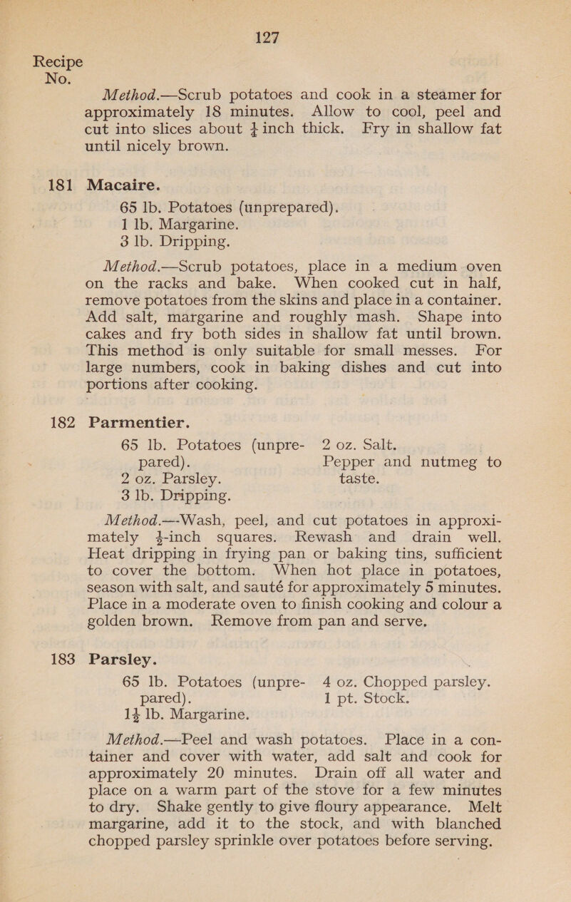 No. 181 182 183 127 Method.—Scrub potatoes and cook in a steamer for approximately 18 minutes. Allow to cool, peel and cut into slices about +inch thick. Fry in shallow fat until nicely brown. Macaire. 65 lb. Potatoes (unprepared). 1 lb. Margarine. 3 lb. Dripping. Method.—Scrub potatoes, place in a medium -oven on the racks and bake. When cooked cut in half, remove potatoes from the skins and place in a container. Add salt, margarine and roughly mash. Shape into cakes and fry both sides in shallow fat until brown. This method is only suitable for small messes. For large numbers, cook in baking dishes and cut into portions after cooking. Parmentier. 65 lb. Potatoes (unpre- 2 oz. Salt. 7 pared). Pepper and nutmeg to 2 OZ... Alsley. taste. 3 lb. Dripping. Method.—-Wash, peel, and cut potatoes in approxi- mately 4-inch squares. Rewash and drain well. Heat dripping in frying pan or baking tins, sufficient to cover the bottom. When hot place in potatoes, season with salt, and sauté for approximately 5 minutes. Place in a moderate oven to finish cooking and colour a golden brown. Remove from pan and serve. Parsley. 65 lb. Potatoes (unpre- 4 oz. Chopped parsley. pared). I pt. Stock. 14 Ib. Margarine. Method.—FPeel and wash potatoes. Place in a con- tainer and cover with water, add salt and cook for approximately 20 minutes. Drain off all water and place on a warm part of the stove for a few minutes to dry. Shake gently to give floury appearance. Melt margarine, add it to the stock, and with blanched chopped parsley sprinkle over potatoes before serving.