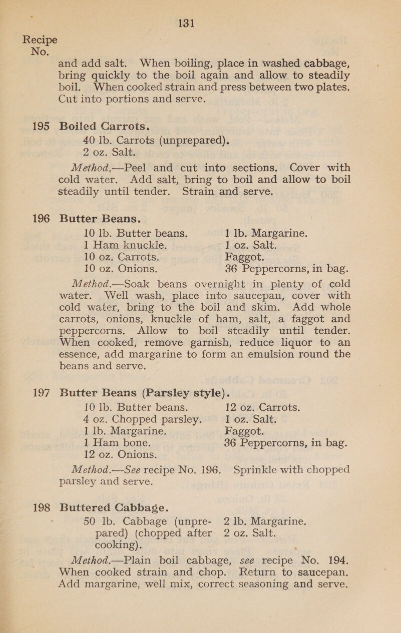 No. 195 196 197 198 and add salt. When boiling, place in washed cabbage, bring quickly to the boil again and allow to steadily boil. When cooked strain and press between two plates. Cut into portions and serve. Boiled Carrots. 40 lb. Carrots (unprepared), 2) oz. Sait. Method.—Peel and cut into sections. Cover with cold water. Add salt, bring to boil and allow to boil steadily until tender. Strain and serve. Butter Beans. 10 lb. Butter beans. 1 lb. Margarine. 1 Ham knuckle. 1 oz. Salt. 10 oz. Carrots. Faggot. 10 oz. Onions. 36 Peppercorns, in bag. Method.—Soak beans overnight in plenty of cold water. Well wash, place into saucepan, cover with cold water, bring to the boil and skim. Add whole carrots, onions, knuckle of ham, salt, a faggot and peppercorns. Allow to boil steadily until tender. When cooked, remove garnish, reduce liquor to an essence, add margarine to form an emulsion round the beans and serve. Butter Beans (Parsley style). 10 lb. Butter beans. 12 oz. Carrots. 4 oz. Chopped parsley. 1 oz. Salt. 1 lb. Margarine. Faggot. 1 Ham bone. 36 Peppercorns, in bag. 12 oz. Onions. Method.—See recipe No. 196. Sprinkle with chopped parsley and serve. Buttered Cabbaége. 50 lb. Cabbage (unpre- 2 1b. Margarine. pared) (chopped after: 2 oz. Salt. cooking). ; Method.—Plain boil cabbage, see recipe No. 194. When cooked strain and chop. Return to saucepan. Add margarine, well mix, correct seasoning and serve.