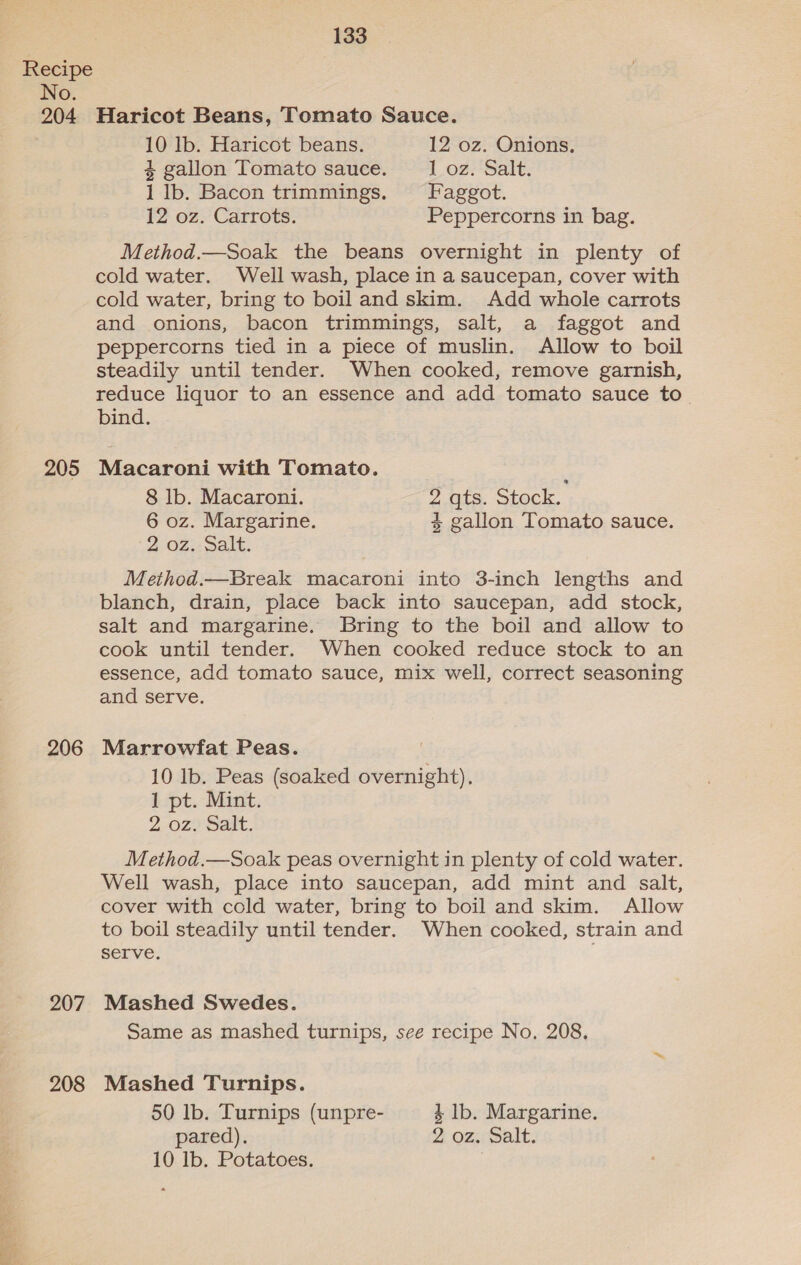 204 205 206 207 208 133 Haricot Beans, Tomato Sauce. 10 Ib. Haricot beans. 12 oz. Onions. 4 gallon Tomato sauce. 1 oz. Salt. 1 lb. Bacon trimmings. Faggot. 12 oz. Carrots. Peppercorns in bag. Method.—Soak the beans overnight in plenty of cold water. Well wash, place in a saucepan, cover with cold water, bring to boil and skim. Add whole carrots and onions, bacon trimmings, salt, a faggot and peppercorns tied in a piece of muslin. Allow to boil steadily until tender. When cooked, remove garnish, reduce liquor to an essence and add tomato sauce to. bind. Macaroni with Tomato. 8 lb. Macaroni. 2.qts. Stock. 6 oz. Margarine. 4 gallon Tomato sauce. 2 02,: Salt. Method.— Break macaroni into 3-inch lengths and blanch, drain, place back into saucepan, add stock, salt and margarine. Bring to the boil and allow to cook until tender. When cooked reduce stock to an essence, add tomato sauce, mix well, correct seasoning and serve. Marrowfat Peas. 10 Ib. Peas (soaked overnight). 1 pt. Mint. 2.0z. Salt. Method.—Soak peas overnight in plenty of cold water. Well wash, place into saucepan, add mint and salt, cover with cold water, bring to boil and skim. Allow to boil steadily until tender. When cooked, strain and serve. Mashed Swedes. Same as mashed turnips, see recipe No. 208, Mashed Turnips. 50 lb. Turnips (unpre- 4 lb. Margarine. pared). 2 oz. Salt. 10 lb. Potatoes. |