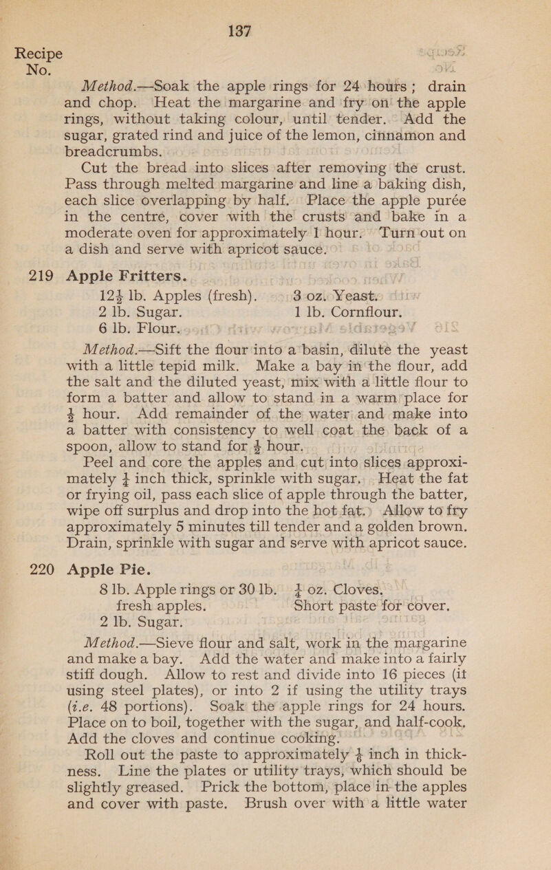 No. 219 220 137 Method.—Soak the apple rings for 24 hours; drain and chop. Heat the margarine and fry on the apple rings, without taking colour, until tender. Add the sugar, grated rind and juice of the lemon, cinnamon and breadcrumbs. Cut the bread into slices after removing the crust. Pass through melted margarine and line a baking dish, each slice overlapping by half. Place the apple purée in the centré, cover with the crusts and bake in a moderate oven for approximately 1 hour. Turn out on a dish and serve with apricot sauce. Apple Fritters. | 124 lb. Apples (fresh). 3.0z, Yeast. 2 lb. Sugar. 1 Ib. ne: 6 lb. Flour. Method.—Sift the flour into a palin, anita the joe with a little tepid milk. Make a bay in'the flour, add the salt and the diluted yeast; mix with a little flour to form a batter and allow to stand in a warm place for 4 hour. Add remainder of the water and make into a batter with CONSISTEREY. to well coat. the back of a spoon, allow to stand for 4 hour. Peel and core the apples and. cut into slices approxi- mately + inch thick, sprinkle with sugar, Heat the fat or frying oil, pass each slice of apple through the batter, wipe off surplus and drop into the hot fat.» Allow to fry approximately 5 minutes till tender and a golden brown. Drain, sprinkle with sugar and serve with apricot sauce. Apple Pie. 8 lb. Apple rings or 301b. 402. Cloves.) fresh apples. Short paste for cover. 2 lb. Sugar. , Method.—Sieve flour and salt, work in the margarine and make a bay. Add the water and make into a fairly stiff dough. Allow to rest and divide into 16 pieces (if using steel plates), or into 2 if using the utility trays (t.e. 48 portions). Soak the apple rings for 24 hours. Place on to boil, together with the sugar, and half-cook, Add the cloves and continue cooking. Roll out the paste to approximately 4 inch in thick- slightly greased. Prick the bottom, place in the apples and cover with paste. Brush over with a little water