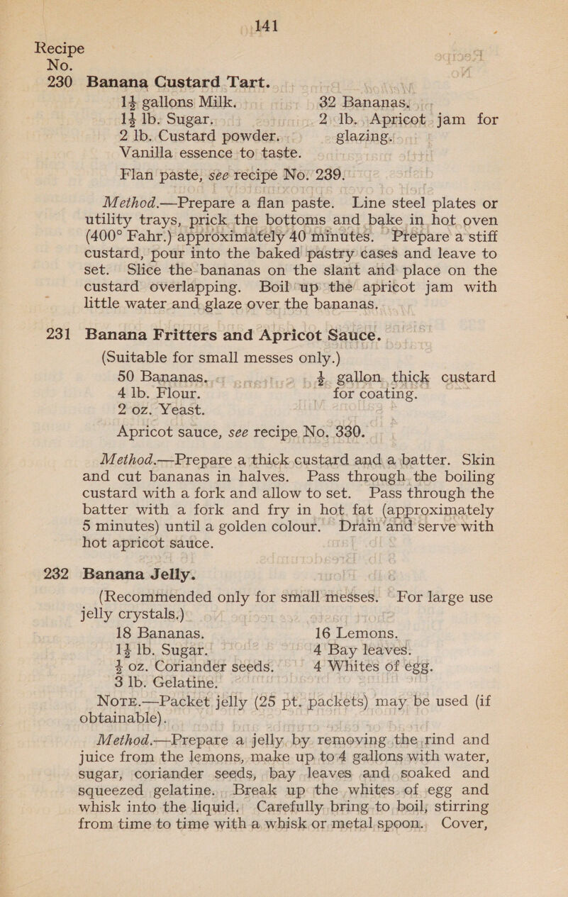 230 Banana Custard Tart. Pe atone 14 gallons Milk. 32 Bananas. . . 14 lb. Sugar. 2 1b. ,Apricot.jam for 2 lb. Custard powder. glazing. 231 232 Vanilla essence to taste. Flan paste, see recipe No. 239. Method.—Prepare a flan paste. Line steel plates or utility trays, prick the bottoms and bake in hot oven (400° Fahr.) approximately 40 minutes. “Prepare a stiff custard, pour into the baked pastry cases and leave to set. Slice the bananas on the slant and: place on the custard overlapping. Boil up the apricot jam with little water and glaze over the bananas, Banana Fritters and Apricot Sauce. (Suitable for small messes only.) 50 Bananas. in eettics s gallon thick custard 4 lb. Flour. __ for coating. 2 oz. Yeast. Apricot sauce, see recipe No. 330. | Method.—Prepare a thick custard and a‘batter. Skin and cut bananas in halves. Pass through. the boiling custard with a fork and allow to set. Pass through the batter with a fork and fry in hot, fat (approximately 5 minutes) until a golden colour. Drain’and serve with hot apricot sauce. Banana Jelly. (Recommended only for small messes. For large use jelly crystals.) 18 Bananas. 16 Lemons. 12 Ib. Sugar. 4 Bay leaves. 4 oz. Coriander seeds. 4 Whites of égg, 3 Ib. Gelatine. Notz.—Packet jelly (25 pt. packets) may be used (if obtainable). Method.—Prepare a jelly, by. removing. the, rind and juice from the lemons, make up to4 gallons with water, sugar, coriander seeds, bay leaves and soaked and squeezed gelatine. Break up the whites. of egg and whisk into the liquid. Carefully, bring to boil; stirring from time to time with a whisk or metal.spoon., Cover,