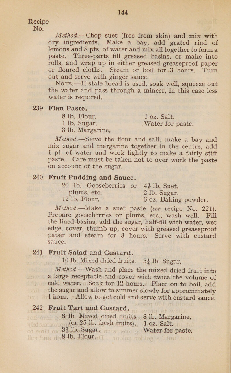 No. 239 240 241 242 Method.—Chop suet (free from skin) and mix with dry ingredients. Make a bay, add grated rind of lemons and 8 pts. of water and mix all together to forma paste. Three-parts fill greased basins, or make into rolls, and wrap up in either greased greaseproof paper or floured cloths. Steam or boil for 3 hours. Turn out and serve with ginger sauce. NotrE.—If stale bread is used, soak well, squeeze out the water and pass through a mincer, in this case less water is required. Flan Paste. 8 lb. Flour. loz. Salt: 1 lb. Sugar. Water for paste. 3 Ib. Margarine. Method.—Sieve the flour and salt, make a bay and mix sugar and margarine together in the centre, add 1 pt. of water and work lightly to make a fairly stiff paste. Care must be taken not to over work the paste on account of the sugar. Fruit Pudding and Sauce. 20 lb. Gooseberries or 44 Ib. Suet. plums, etc. 2 Ib. Sugar. 12 lb. Flour, 6 oz. Baking powder. Method.—Make a suet paste (see recipe No. 221). Prepare gooseberries or plums, etc., wash well. Fill the lined basins, add the sugar, half-fill with water, wet edge, cover, thumb up, cover with greased greaseproof paper and steam for 3 hours. Serve with custard sauce. Fruit Salad and Custard. 10 Ib. Mixed dried fruits. 3} 1b, Sugar. Method.—Wash and place the mixed dried fruit into a large receptacle and cover with twice the volume of cold water. Soak for 12 hours. Place on to boil, add the sugar and allow to simmer slowly for approximately 1 hour. - Allow to get cold and serve with custard sauce. Fruit Tart and Custard. 8 lb. Mixed dried fruits . 3.1b. Margarine, (or, 25. 1b. fresh fruits). 1 oz. Salt. _,34.]b.. Sugar, Water for paste. Gab. Flour