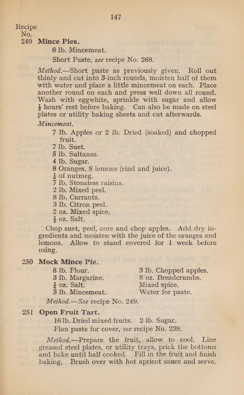 249 250 251 147 Mince Pies. 6 lb. Mincemeat. Short Paste, see recipe No. 268. Method.—Short paste as previously given. Roll out thinly and cut into 3-inch rounds, moisten half of them with water and place a little mincemeat on each. Place another round on each and press well down all round. Wash with eggwhite, sprinkle with sugar and allow 4 hours’ rest before baking. Can also be made on steel plates or utility baking sheets and cut afterwards. Mincemeat. 7 lb. Apples or 2 lb. Dried (soaked) and chopped fruit. 7 Ibe Suet. ° lb. Sultanas. 4 Ib. Sugar. 8 Oranges, 8 lemons (rind and juice). 4+ of nutmeg. 7 lb. Stoneless raisins. 2 Ib. Mixed peel. 8 Ib. Currants. 3 Ib. Citron peel. 2 oz. Mixed spice. $ Oz. Salt. _Chop suet, peel, core and chop apples. Add dry in- gredients and moisten with the juice of the oranges and lemons. Allow to stand covered for 1 week before using. Mock Mince Pie. 8 lb. Flour. 3 lb. Chopped apples. 3 Ib. Margarine. 8 oz. Breadcrumbs. 4 oz. Salt. Mixed spice. 3 lb. Mincemeat. Water for paste. Method.—See recipe No. 249. Open Fruit Tart. 16 lb. Dried mixed fruits. 2 lb. Sugar. Flan paste for cover, see recipe No. 239. Method.—Prepare the fruit, allow, to cool. Line greased steel plates, or utility trays, prick the bottoms and bake until half cooked. Fill in the fruit and finish baking. Brush over with hot apricot sauce and serve.