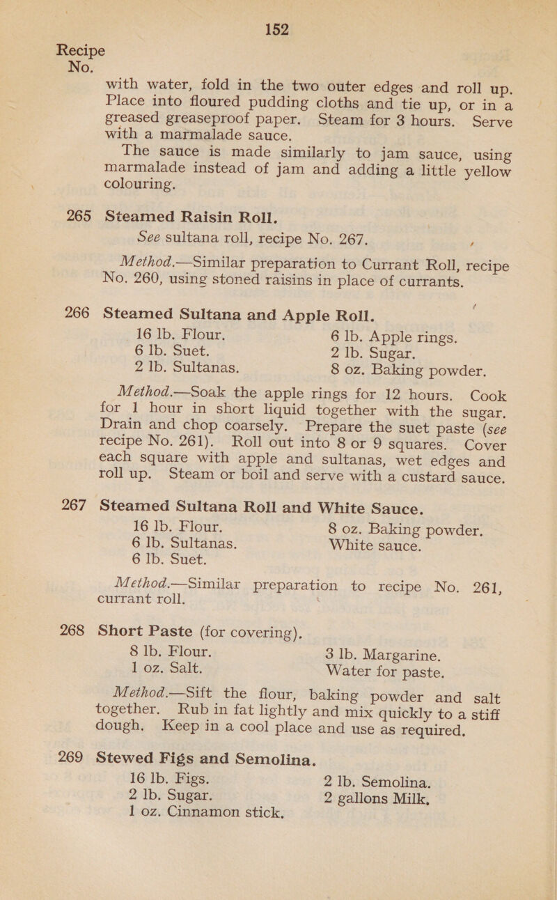 152 Recipe No. with water, fold in the two outer edges and roll up. Place into floured pudding cloths and tie up, or ina greased greaseproof paper. Steam for 3 hours. Serve with a marmalade sauce. The sauce is made similarly to jam sauce, using marmalade instead of jam and adding a little yellow colouring. 265 Steamed Raisin Roll. See sultana roll, recipe No. 267. , Method.—Similar preparation to Currant Roll, recipe No. 260, using stoned raisins in place of currants. 266 Steamed Sultana and Apple Roll. 16 lb. Flour. 6 lb. Apple rings. 6 Ib. Suet. 2 Ib. Sugar. 2 lb. Sultanas. 8 oz. Baking powder. Method.—Soak the apple rings for 12 hours. Cook for 1 hour in short liquid together with the sugar. Drain and chop coarsely. Prepare the suet paste (see recipe No. 261). Roll out into 8 or 9 squares. Cover each square with apple and sultanas, wet edges and roll up. Steam or boil and serve with a custard sauce. 267 Steamed Sultana Roll and White Sauce. 16 lb. Flour. 8 oz. Baking powder. 6 lb. Sultanas. White sauce. 6 Ib. Suet. Method.—Similar preparation to recipe No. 261, currant roll. 268 Short Paste (for covering), 8 lb. Flour. 3 lb. Margarine. 1 oz, Salt. Water for paste. Method.—Sift the flour, baking powder and salt together. Rub in fat lightly and mix quickly to a stiff dough. Keep in a cool place and use as required, 269 Stewed Figs and Semolina. 16 lb. Figs. 2 Ib. Semolina. 2 Ib. Sugar. 2 gallons Milk, 1 oz. Cinnamon stick,