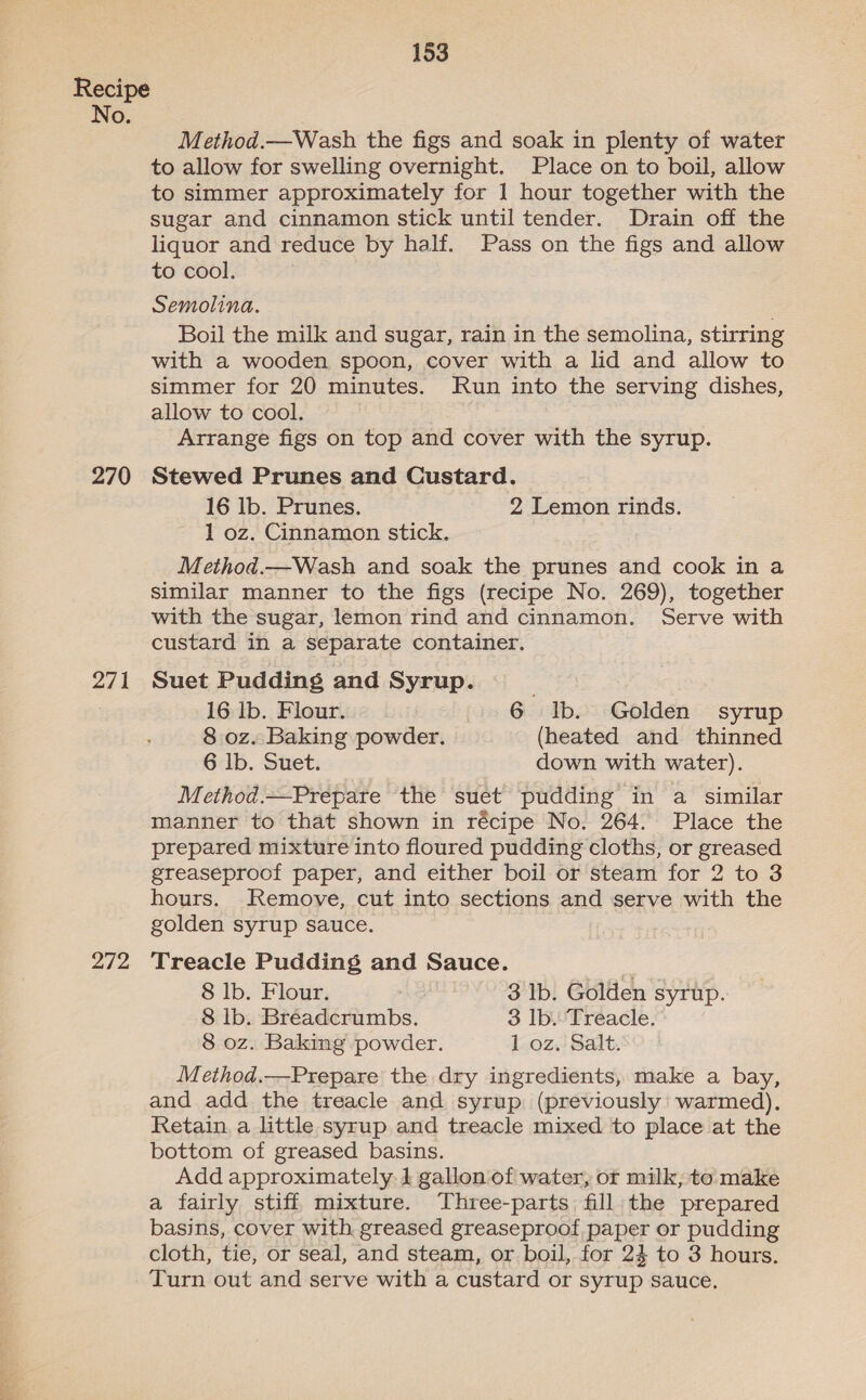 No. 270 271 272 153 Method.—Wash the figs and soak in plenty of water to allow for swelling overnight. Place on to boil, allow to simmer approximately for 1 hour together with the sugar and cinnamon stick until tender. Drain off the liquor and reduce by half. Pass on the figs and allow to cool. Semolina. . Boil the milk and sugar, rain in the semolina, stirring with a wooden spoon, cover with a lid and allow to simmer for 20 minutes. Run into the serving dishes, allow to cool. Arrange figs on top and cover with the syrup. Stewed Prunes and Custard. 16 lb. Prunes. 2 Lemon rinds. 1 oz. Cinnamon stick. Method.—Wash and soak the prunes and cook in a similar manner to the figs (recipe No. 269), together with the sugar, lemon rind and cinnamon. Serve with custard in a separate container. Suet Pudding and Syrup. 16 Ib. Flour. 6 Ib. Golden syrup 8 oz. Baking powder. (heated and thinned 6 Ib. Suet. down with water). Method.—Prepare the suet pudding in a similar manner to that shown in récipe No. 264. Place the prepared mixture into floured pudding cloths, or greased greaseproof paper, and either boil or steam for 2 to 3 hours. Remove, cut into sections and serve with the golden syrup sauce. Treacle Pudding and Sauce. 8 lb. Flour. 3 Ib. Golden syrup. 8 Ib. Breadcrumbs. 3 Ib. Treacle. 8 oz. Baking powder. 1 oz, Salt. Method.—Prepare the dry ingredients, make a bay, and add the treacle and syrup (previously warmed). Retain, a little syrup and treacle mixed to place at the bottom of greased basins. Add approximately. 1 gallon of water, or milk, to make a fairly stiff mixture. Three-parts fill the prepared basins, cover with greased greaseproof paper or pudding cloth, tie, or seal, and steam, or. boil, for 24 to 3 hours. Turn out and serve with a custard or syrup sauce.