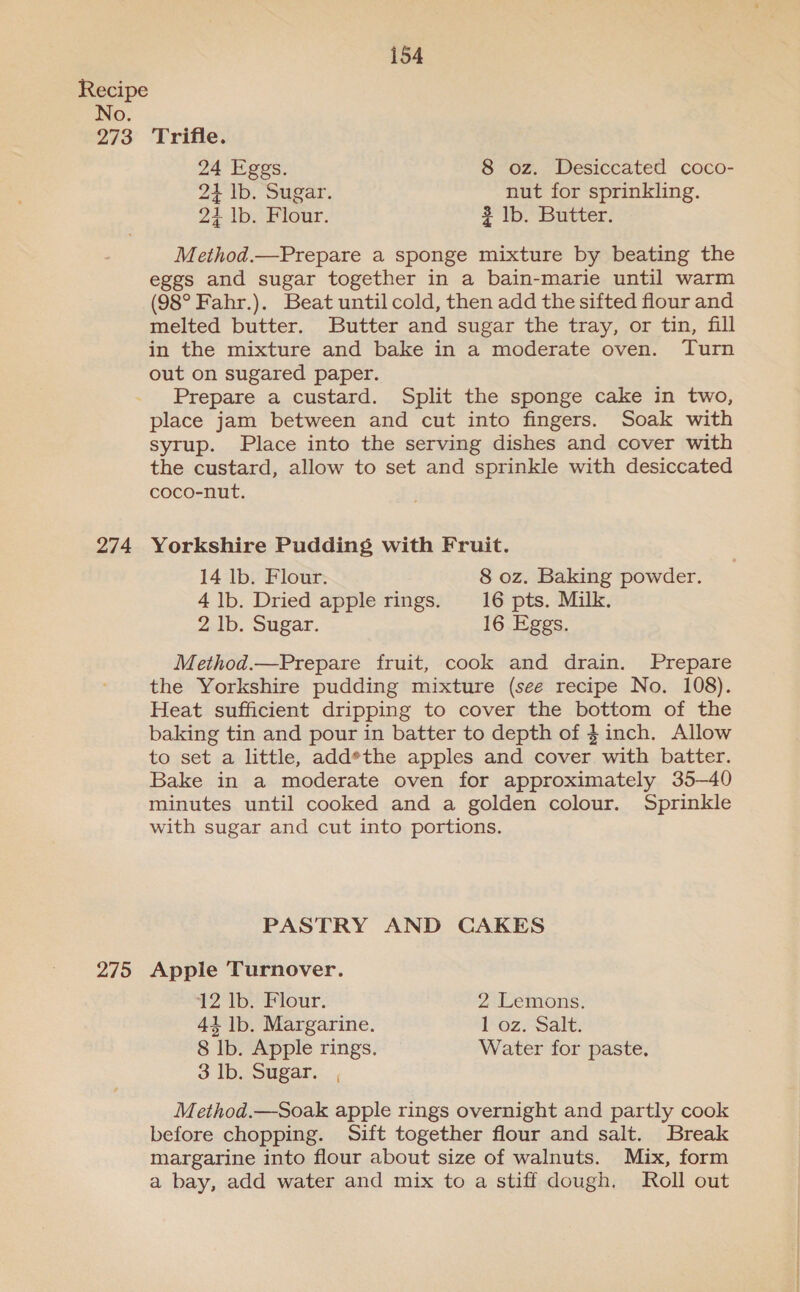 No. 273 274 275 154 Trifle. 24 Eggs. 8 oz. Desiccated coco- 2} lb. Sugar. nut for sprinkling. 24 lb. Flour. 3 lb. Butter. Method.—Prepare a sponge mixture by beating the eggs and sugar together in a bain-marie until warm (98° Fahr.). Beat until cold, then add the sifted flour and melted butter. Butter and sugar the tray, or tin, fill in the mixture and bake in a moderate oven. Turn out on sugared paper. Prepare a custard. Split the sponge cake in two, place jam between and cut into fingers. Soak with syrup. Place into the serving dishes and cover with the custard, allow to set and sprinkle with desiccated coco-nut. Yorkshire Pudding with Fruit. 14 lb. Flour. 8 oz. Baking powder. 4 lb. Dried apple rings. 16 pts. Milk. 2 lb. Sugar. 16 Eggs. Method.—Prepare fruit, cook and drain. Prepare the Yorkshire pudding mixture (see recipe No. 108). Heat sufficient dripping to cover the bottom of the baking tin and pour in batter to depth of inch. Allow to set a little, add*the apples and cover with batter. Bake in a moderate oven for approximately 35—40 minutes until cooked and a golden colour. Sprinkle with sugar and cut into portions. PASTRY AND CAKES Apple Turnover. 42 lb.’ Flour. 2 Lemons. 41 lb. Margarine. 1 oz. Salt. 8 Ib. Apple rings. Water for paste, 3 Ib. Sugar. , Method.—Soak apple rings overnight and partly cook before chopping. Sift together flour and salt. Break margarine into flour about size of walnuts. Mix, form a bay, add water and mix to a stiff dough. Roll out