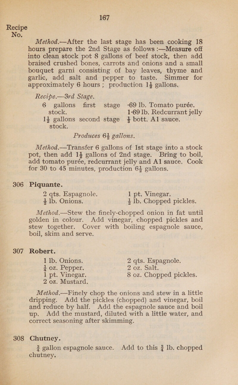 Recipe No, Method.—After the last stage has been cooking 18 hours prepare the 2nd Stage as follows :—Measure off into clean stock pot 8 gallons of beef stock, then add braised crushed bones, carrots and onions and a small bouquet garni consisting of bay leaves, thyme and garlic, add salt and pepper to taste. Simmer for approximately 6 hours; production 14 gallons. Recipe.—3rd Stage. 6 gallons first stage -69 lb. Tomato purée. stock. 1-69 lb. Redcurrant jelly 14 gallons second stage +4 bott. Al sauce. stock, Produces 6% gallons. Method.—Transfer 6 gallons of Ist stage into a stock pot, then add 14 gallons of 2nd stage. Bring to boil, add tomato purée, redcurrant jelly and Al sauce. Cook for 30 to 45 minutes, production 64 gallons. 306 Piquante. 2 qts. Espagnole. 1 pt. Vinegar. 4 lb. Onions. 4 lb. Chopped pickles. Method.—Stew the finely-chopped onion in fat until golden in colour. Add vinegar, chopped pickles and stew together. Cover with boiling espagnole sauce, boil, skim and serve. 307 Robert. 1 lb. Onions. 2 qts. Espagnole. 4+ oz. Pepper. 2 OZ, alt, 1 pt. Vinegar. 8 oz. Chopped pickles. 2 oz. Mustard. Method.—Finely chop the onions and stew in a little dripping. Add the pickles (chopped) and vinegar, boil and reduce by half. Add the espagnole sauce and boil up. Add the mustard, diluted with a little water, and correct seasoning after skimming. 308 Chutney. 3 gallon espagnole sauce. Add to this ? lb. chopped chutney.