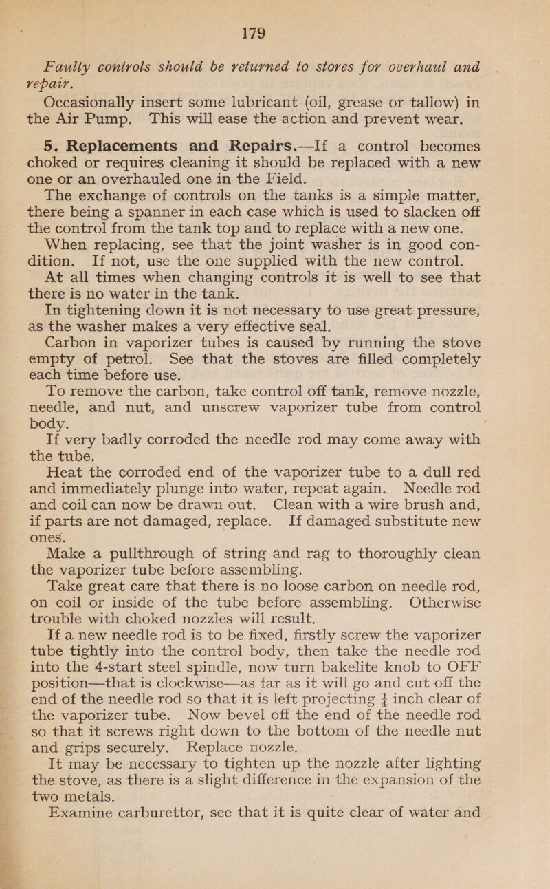  179 Faulty controls should be returned to stores for overhaul and repair. Occasionally insert some lubricant (oil, grease or tallow) in the Air Pump. This will ease the action and prevent wear. 5. Replacements and Repairs.—If a control becomes choked or requires cleaning it should be replaced with a new one or an overhauled one in the Field. The exchange of controls on the tanks is a simple matter, there being a spanner in each case which is used to slacken off the control from the tank top and to replace with a new one. When replacing, see that the joint washer is in good con- dition. If not, use the one supplied with the new control. ' At all times when changing controls it is well to see that In tightening down it is not necessary to use great pressure, as the washer makes a very effective seal. Carbon in vaporizer tubes is caused by running the stove empty of petrol. See that the stoves are filled completely each time before use. To remove the carbon, take control off tank, remove nozzle, needle, and nut, and unscrew vaporizer tube from control body. If very badly corroded the needle rod may come away with the tube. Heat the corroded end of the vaporizer tube to a dull red and immediately plunge into water, repeat again. Needle rod and coil can now be drawzi out. Clean with a wire brush and, if parts are not damaged, replace. If damaged substitute new ones. Make a pullthrough of string and rag to thoroughly clean the vaporizer tube before assembling. Take great care that there is no loose carbon on needle rod, on coil or inside of the tube before assembling. Otherwise trouble with choked nozzles will result. If a new needle rod is to be fixed, firstly screw the vaporizer tube tightly into the control body, then take the needle rod into the 4-start steel spindle, now turn bakelite knob to OFF  end of the needle rod so that it is left projecting } inch clear of the vaporizer tube. Now bevel off the end of the needle rod so that it screws right down to the bottom of the needle nut and grips securely. Replace nozzle. It may be necessary to tighten up the nozzle after lighting the stove, as there is a slight difference in the expansion of the two metals. Examine carburettor, see that it is quite clear of water and