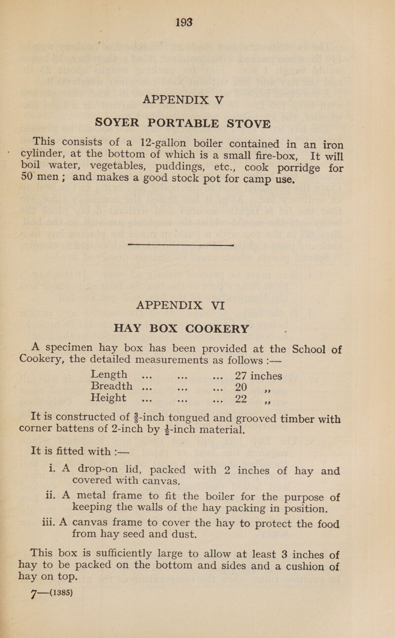 SOYER PORTABLE STOVE This consists of a 12-gallon boiler contained in an iron cylinder, at the bottom of which is a small fire-box, It will boil water, vegetables, puddings, etc., cook porridge for 50 men; and makes a good stock pot for camp use, APPENDIX VI HAY BOX COOKERY A specimen hay box has been provided at the School of Cookery, the detailed measurements as follows :— Lengbh. os. a «is ued Ame hes Breadth ... aa Pa aE, Ort Height _.., ee SMALLS tess a It is constructed of 3-inch tongued and grooved timber with corner battens of 2-inch by }-inch material. It is fitted with :— i, A drop-on lid, packed with 2 inches of hay and covered with canvas. li. A metal frame to fit the boiler for the purpose of keeping the walls of the hay packing in position. iii, A canvas frame to cover the hay to protect the food from hay seed and dust. This box is sufficiently large to allow at least 3 inches of hay to be packed on the bottom and sides and a cushion of hay on top. Vaal 1385)