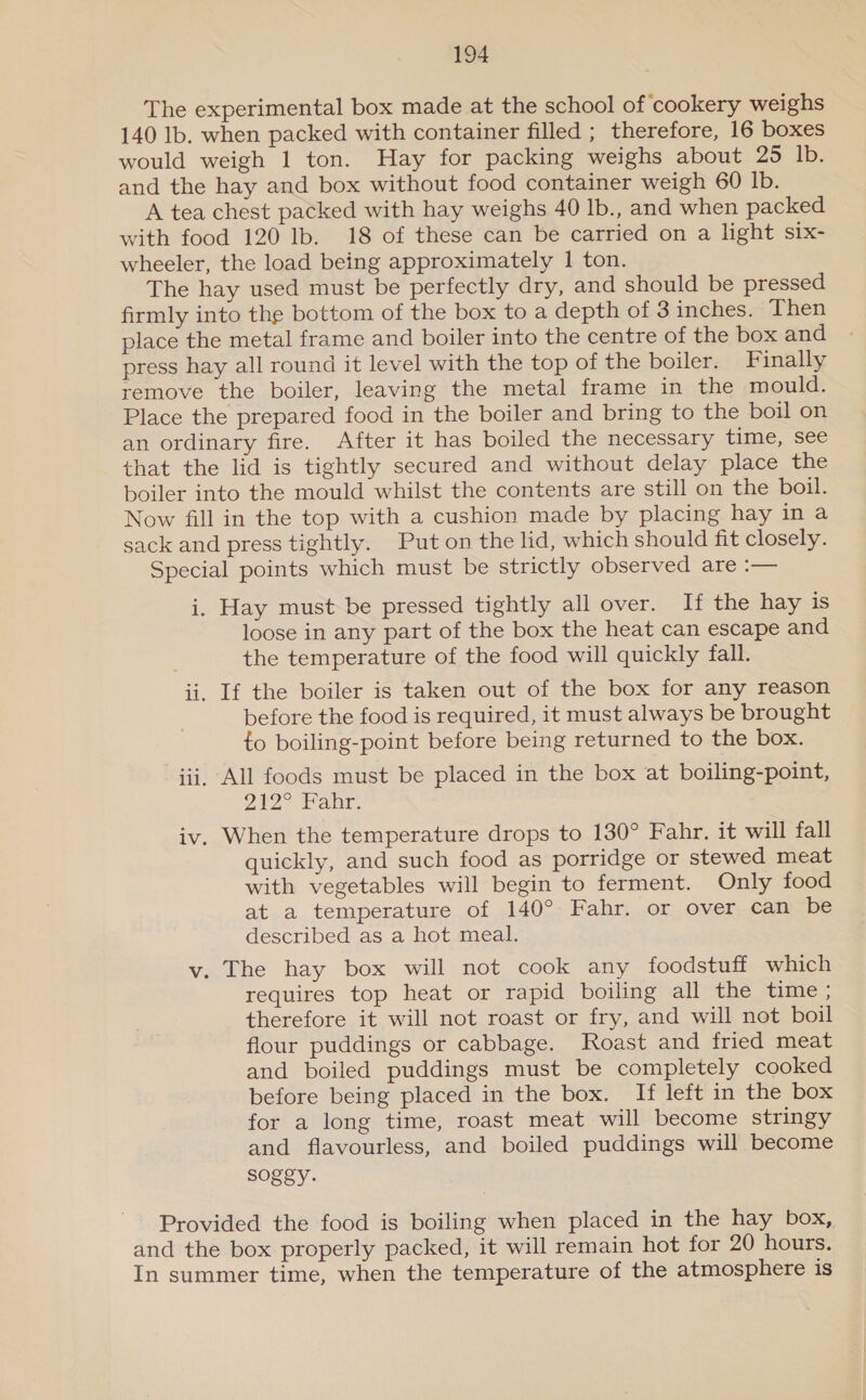 The experimental box made at the school of ‘cookery weighs 140 lb. when packed with container filled ; therefore, 16 boxes would weigh 1 ton. Hay for packing weighs about 25 Ib. and the hay and box without food container weigh 60 Ib. A tea chest packed with hay weighs 40 Ib., and when packed with food 120 Ib. 18 of these can be carried on a light six- wheeler, the load being approximately 1 ton. The hay used must be perfectly dry, and should be pressed firmly into the bottom of the box to a depth of 3 inches. Then place the metal frame and boiler into the centre of the box and press hay all round it level with the top of the boiler. Finally remove the boiler, leaving the metal frame in the mould. Place the prepared food in the boiler and bring to the boil on an ordinary fire. After it has boiled the necessary time, see that the lid is tightly secured and without delay place the boiler into the mould whilst the contents are still on the boil. Now fill in the top with a cushion made by placing hay in a sack and press tightly. Put on the lid, which should fit closely. Special points which must be strictly observed are :— i. Hay must be pressed tightly all over. If the hay is loose in any part of the box the heat can escape and the temperature of the food will quickly fall. =r i. If the boiler is taken out of the box for any reason before the food is required, it must always be brought to boiling-point before being returned to the box. pee iii, All foods must be placed in the box at boiling-point, 212° Pane: iv. When the temperature drops to 130° Fahr. it will fall quickly, and such food as porridge or stewed meat with vegetables will begin to ferment. Only food at a temperature of 140° Fahr. or over can be described as a hot meal. v. The hay box will not cook any foodstuff which requires top heat or rapid boiling all the time ; therefore it will not roast or fry, and will not boil flour puddings or cabbage. Roast and fried meat and boiled puddings must be completely cooked before being placed in the box. If left in the box for a long time, roast meat will become stringy and flavourless, and boiled puddings will become soggy. Provided the food is boiling when placed in the hay box, and the box properly packed, it will remain hot for 20 hours. In summer time, when the temperature of the atmosphere is