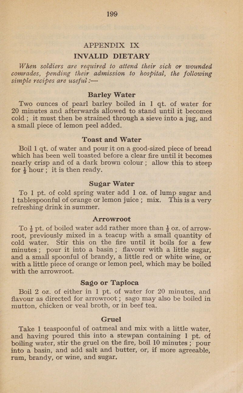 APPENDIX IX INVALID DIETARY When soldiers ave required to attend their sick ov wounded comrades, pending theiy admission to hospital, the following simple recipes are useful :-— Barley Water Two ounces of pearl barley boiled in 1 qt. of water for 20 minutes and afterwards allowed to stand until it becomes cold ; it must then be strained through a sieve into a jug, and a small piece of lemon peel added. Toast and Water Boil 1 qt. of water and pour it on a good-sized piece of bread which has been well toasted before a clear fire until it becomes nearly crisp and of a dark brown colour; allow this to steep for 4 hour; itis then ready. Sugar Water To 1 pt. of cold spring water add 1 oz. of lump sugar and 1 tablespoonful of orange or lemon juice ; mix. This is a very refreshing drink in summer. Arrowroot To 4 pt. of boiled water add rather more than $ oz. of arrow- root, previously mixed in a teacup with a small quantity of cold water. Stir this on the fire until it boils for a few minutes ; pour it into a basin; flavour with a little sugar, and a small spoonful of brandy, a little red or white wine, or _ with a little piece of orange or lemon peel, which may be boiled with the arrowroot. Sago or Tapioca Boil 2 oz. of either in 1 pt. of water for 20 minutes, and flavour as directed for arrowroot ; sago may also be boiled in mutton, chicken or veal broth, or in beef tea. Gruel Take 1 teaspoonful of oatmeal and mix with a little water, and having poured this into a stewpan containing 1 pt. of boiling water, stir the gruel on the fire, boil 10 minutes ; pour into a basin, and add salt and butter, or, if more agreeable, rum, brandy, or wine, and sugar.