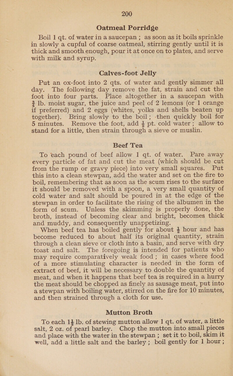 Oatmeal Porridge ‘ Boil 1 qt. of water in a saucepan ; as soon as it boils sprinkle in slowly a cupful of coarse oatmeal, stirring gently until it is thick and smooth enough, pour it at once on to plates, and serve with milk and syrup. ; Calves-foot Jelly Put an ox-foot into 2 qts. of water and gently simmer all day. The following day remove the fat, strain and cut the foot into four parts. Place altogether in a saucepan with 3 Ib. moist sugar, the juice and peel of 2 lemons (or 1 orange if preferred) and 2 eggs (whites, yolks and shells beaten up together). Bring slowly to the boil; then quickly boil for 5 minutes. Remove the foot, add 4 pt. cold water; allow to stand for a little, then strain through a sieve or muslin. Beef Tea To each pound of beef allow 1 qt. of water. Pare away every particle of fat and cut the meat (which should be cut from the rump or gravy piece) into very small squares. Put this into a clean stewpan, add the water and set on the fire to boil, remembering that as soon as the scum rises to the surface it should be removed with a spoon, a very small quantity of cold water and salt should be poured in at the edge of the stewpan in order to facilitate the rising of the albumen in the form of scum. Unless the skimming is properly done, the broth, instead of becoming clear and bright, becomes thick and muddy, and consequently unappetizing. When beef tea has boiled gently for about 4 hour and has become reduced to about half its original quantity, strain through a clean sieve or cloth into a basin, and serve with dry toast and salt. The foregoing is intended for patients who may require comparatively weak food; in cases where food of a more stimulating character is needed in the form of extract of beef, it will be necessary to double the quantity of meat, and when it happens that beef tea is required in a hurry the meat should be chopped as finely as sausage meat, put into a stewpan with boiling water, stirred on the fire for 10 minutes, and then strained through a cloth for use. Mutton Broth To each 1} lb. of stewing mutton allow 1 qt. of water, a little salt, 2 oz. of pearl barley. Chop the mutton into small pieces and place with the water in the stewpan ; set it to boil, skim it well, add a little salt and the barley ; boil gently for 1 hour;