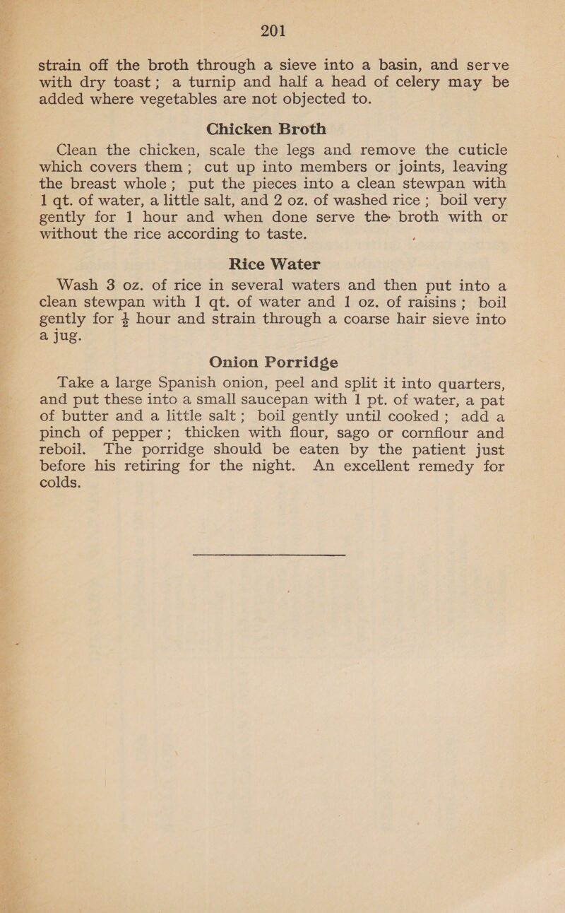 strain off the broth through a sieve into a basin, and serve with dry toast; a turnip and half a head of celery may be added where vegetables are not objected to. Chicken Broth Clean the chicken, scale the legs and remove the cuticle which covers them; cut up into members or joints, leaving the breast whole; put the pieces into a clean stewpan with 1 qt. of water, a little salt, and 2 oz. of washed rice ; boil very gently for 1 hour and when done serve the broth with or without the rice according to taste. Rice Water Wash 3 oz. of rice in several waters and then put into a clean stewpan with 1 qt. of water and 1 oz. of raisins; boil gently for $ hour and strain through a coarse hair sieve into a jug. Onion Porridge Take a large Spanish onion, peel and split it into quarters, and put these into a small saucepan with 1 pt. of water, a pat of butter and a little salt; boil gently until cooked; adda pinch of pepper; thicken with flour, sago or cornflour and reboil. The porridge should be eaten by the patient just before his retiring for the night. An excellent remedy for colds.