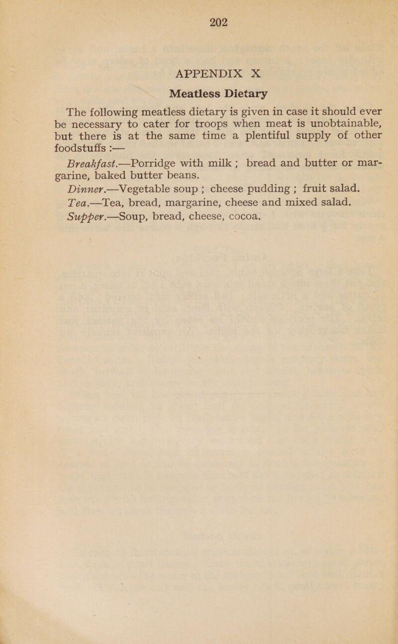 APPENDIX X Meatless Dietary The following meatless dietary is given in case it should ever be necessary to cater for troops when meat is unobtainable, but there is at the same time a plentiful supply of other foodstuffs :— Breakfast.—Porridge with milk; bread and butter or mar- garine, baked butter beans. Dinner.—Vegetable soup ; cheese pudding ; fruit salad. Tea.—Tea, bread, margarine, cheese and mixed salad. Supper.—Soup, bread, cheese, cocoa.