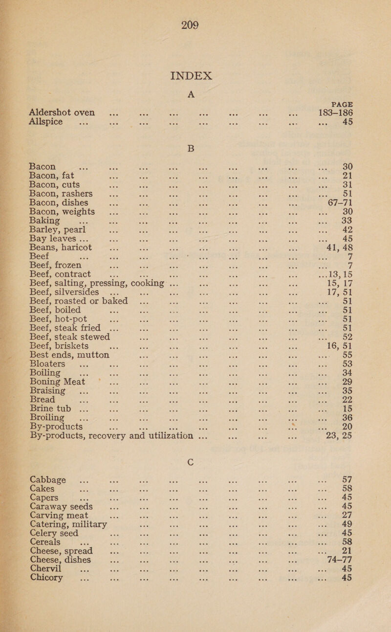  INDEX : A Aldershot oven Allspice B Bacon, fat Bacon, cuts Bacon, rashers Bacon, dishes Bacon, weights Baking ae Barley, pearl Bay leaves . Beans, haricot Beef j Beef, frozen. Beef, contract Beef, salting, pressing, cooking .. Beef, silversides .. ‘ Beef, roasted or ae Beef, boiled : Beef, hot-pot Beef, steak fried ... Beef, steak stewed Beef, briskets Best ends, mutton Bloaters Boiling Boning Meat - Braising Bread By- products | ee By-products, recovery and utilization ... Cc Cabbage Cakes Capers ; Caraway seeds Carving meat one Catering, military Celery seed Cereals Cheese, spread Cheese, dishes » Chervil ‘ _ Chicory PAGE 183-186 ve 2 AS