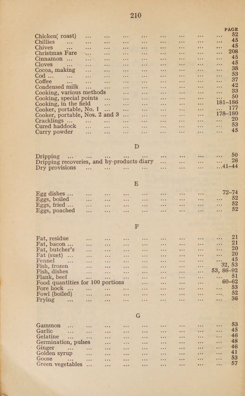  Chicken( roast) Chillies ati Chives aa Christmas Fare Cinnamon ... Cloves wan Cocoa, es Cod . Coffee Condensed milk .. ‘ Cooking, various methods Cooking, special points Cooking, in the field Cooker, portable, No.1 ... ea Cooker, portable, Nos. 2 and 3 ... Cracklings is ; re Cured haddock Curry powder D Dripping .. Dripping recoveries, “and by- ‘products diary Dry provisions 2 Egg dishes ... Eggs, boiled Eggs, fried . Eggs, poached Fat, residue Fat, bacon. &lt;.. Fat, butcher’s Fat (suet) Fennel Fish, frozen Fish, dishes Flank, beef 5 Food quantities for 100 portions Fore hock ... . ass Fowl (boiled) Frying Gammon Garlic Gelatine. Germination, pulses Ginger ack : Golden syrup Goose he Green vegetables sate