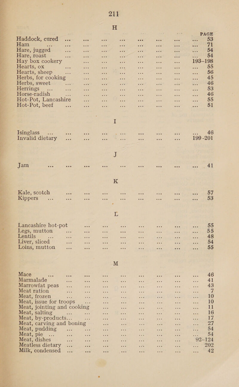 ee tear Haddock, cured Ham Hare, jugged Hare, roast Hay box cookery — Hearts, ox Hearts, sheep of Herbs, for cooking Herbs, sweet Herrings Horse-radish Hot-Pot, Lancashire Hot- Pot, beef Tsinglass Invalid dietary Jam Kale, scotch Kippers Lancashire hot-pot Legs, mutton Lentils Liver, sliced Loins, mutton Mace ss Marmalade Marrowfat peas Meat ration Meat, frozen Meat, issue for troops Meat, jointing and eeohine Meat, salting ; ace Meat, by- -products... Meat, carving and boning Meat, pudding Meat, pie . Meat, dishes Meatless dietary Milk, condensed PAGE 53 71 54 Je OE 193-198 55 56 45 46 53 46 55 51 . 46 199-201 Al 57 53 55 55 48 54 55 46 41 43 10 10 11 16 17 27 54 54 “92-124 202 42