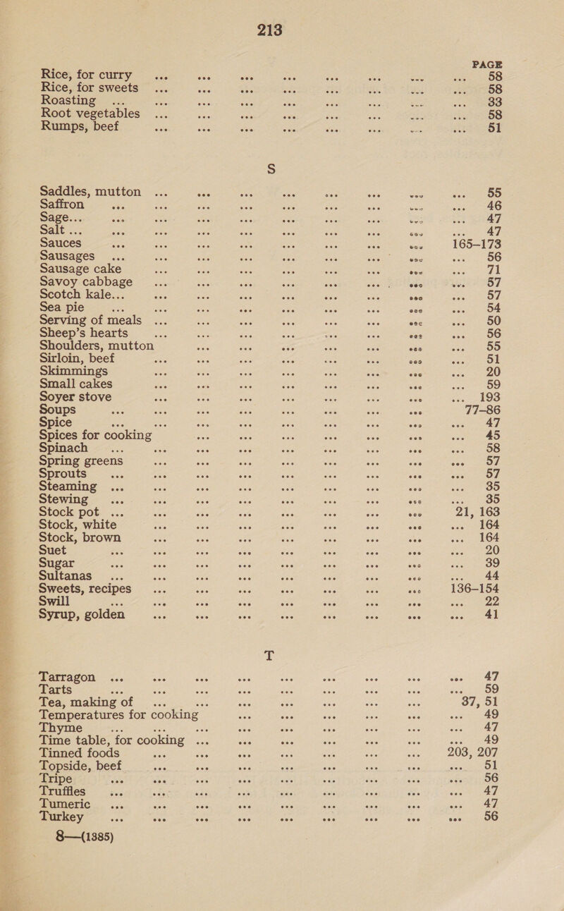 Rice, for curry Rice, for sweets Roasting... Root vegetables Rumps, beef Saddles, mutton Saffron See Sage... Sale ..; Sauces Sausages... Sausage cake Savoy cabbage Scotch kale... Sea pie es Serving of meals Sheep’s hearts Sirloin, bee gs Small cakes Soyer stove Soups Spice Spinach Spring greens Sprouts = Steaming Stewing Stock pot ... Stock, white Stock, brown Suet ; Sugar Sultanas Sweets, recipes Swill Syrup, golden Tarragon Tarts : Tea, making of Tinned foods Topside, beef Tripe ie Truffles Tumeric Turkey 8—(1385) 213 Ven