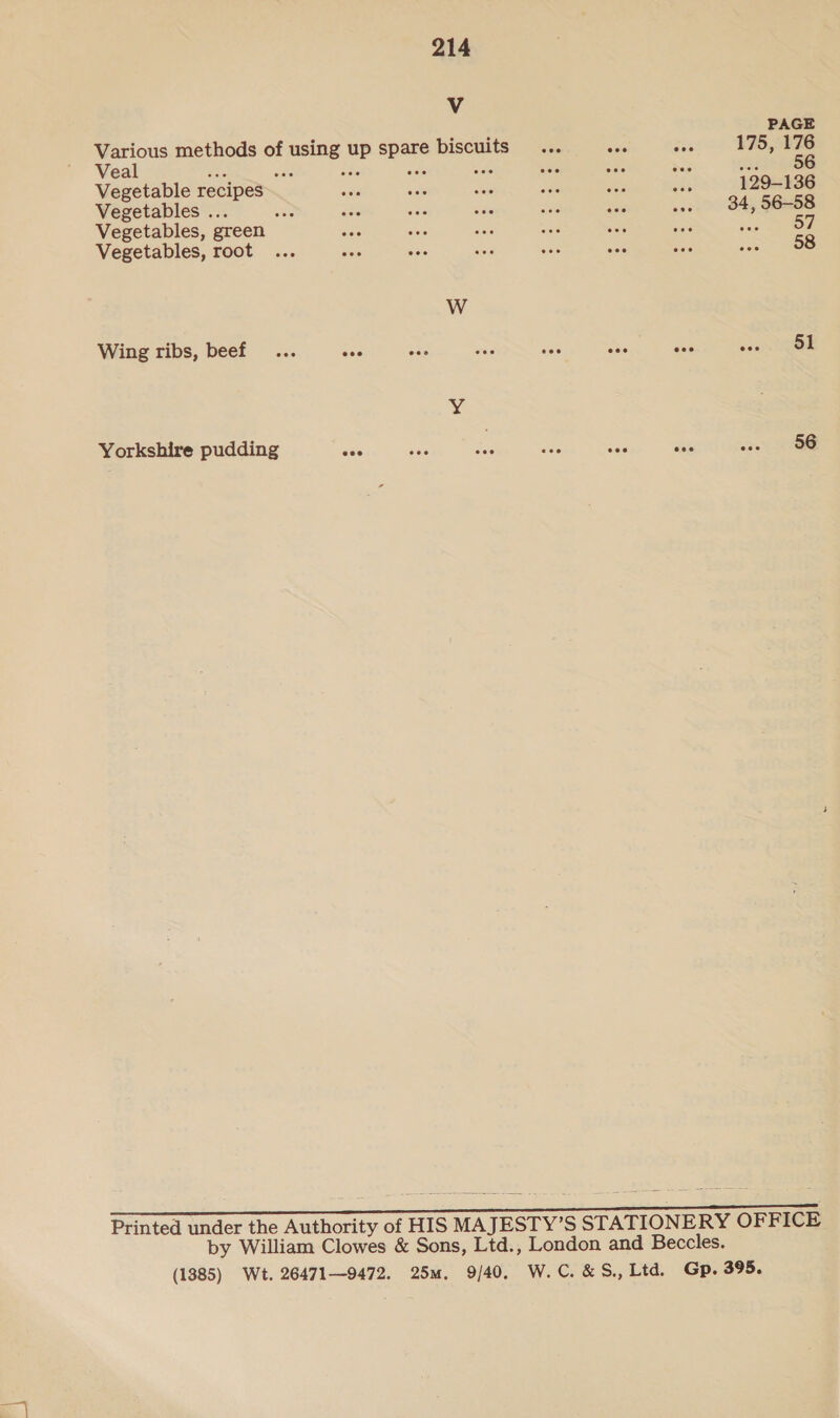 PAGE Veal oe ied Vegetable recipes 129-136 Vegetables ... 34, 56-58 Vegetables, green we Oe Vegetables, root 58 W Wing ribs, beef... are eas wa cae An ae oeay. UO ¥ Yorkshire pudding ues - ec 56 Printed under the Authority of HIS MAJESTY’S STATIONERY OFFICE by William Clowes &amp; Sons, Ltd., London and Beccles. (1385) Wt. 264719472. 25m. 9/40, W. C. &amp;S., Ltd. Gp. 395.