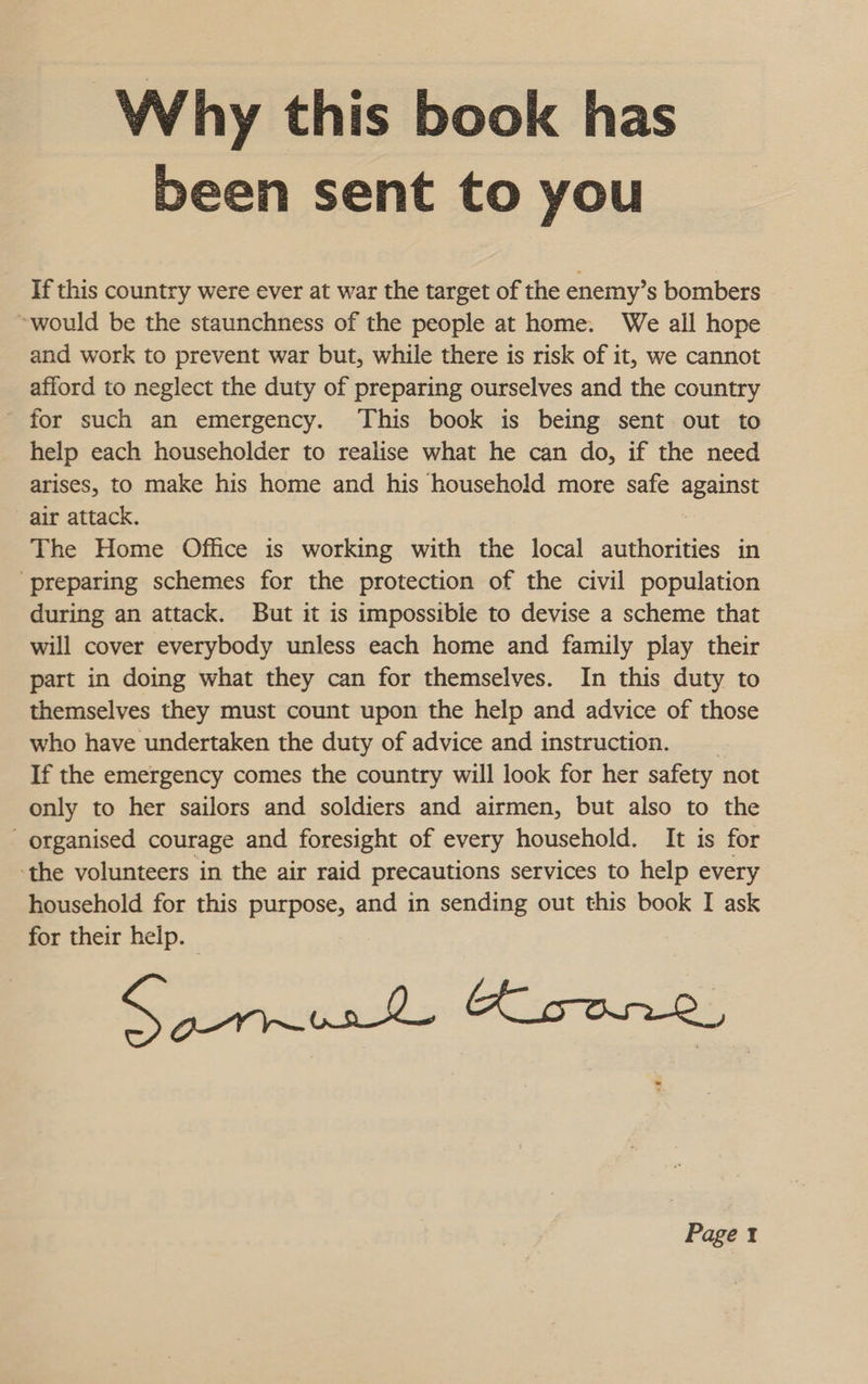 Why this book has been sent to you If this country were ever at war the target of the enemy’s bombers ~would be the staunchness of the people at home. We all hope and work to prevent war but, while there is risk of it, we cannot afford to neglect the duty of preparing ourselves and the country for such an emergency. This book is being sent out to help each householder to realise what he can do, if the need arises, to make his home and his household more safe against air attack. The Home Office is working with the local authorities in ‘preparing schemes for the protection of the civil population during an attack. But it is impossible to devise a scheme that will cover everybody unless each home and family play their part in doing what they can for themselves. In this duty to themselves they must count upon the help and advice of those who have undertaken the duty of advice and instruction. If the emergency comes the country will look for her safety not only to her sailors and soldiers and airmen, but also to the organised courage and foresight of every household. It is for ‘the volunteers in the air raid precautions services to help every household for this purpose, and in sending out this book I ask for their help. Samus Keone Paget