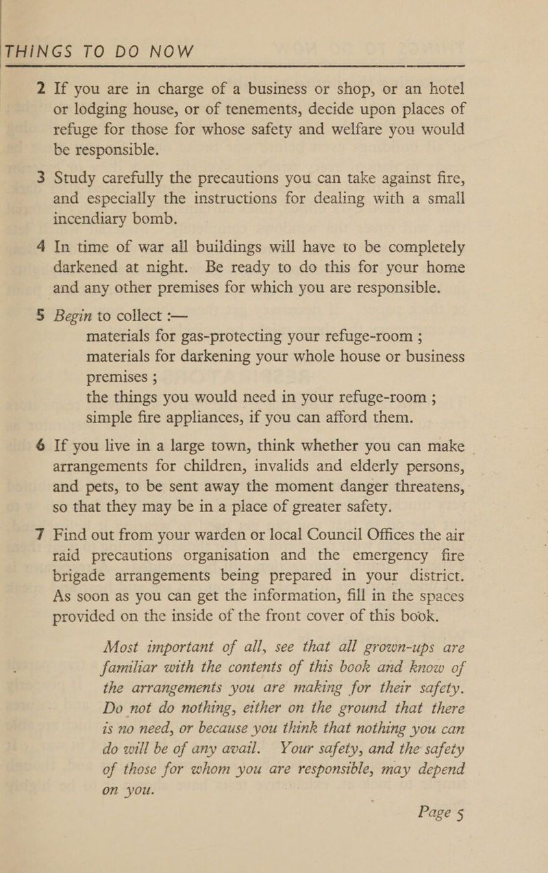 2 If you are in charge of a business or shop, or an hotel or lodging house, or of tenements, decide upon places of refuge for those for whose safety and welfare you would be responsible. 3 Study carefully the precautions you can take against fire, and especially the instructions for dealing with a smail incendiary bomb. 4 In time of war ail buildings will have to be completely darkened at night. Be ready to do this for your home and any other premises for which you are responsible. 5 Begin to collect :-— materials for gas-protecting your refuge-room ; materials for darkening your whole house or business premises ; the things you would need in your refuge-room ; simple fire appliances, if you can afford them. 6 If you live in a large town, think whether you can make ~ arrangements for children, invalids and elderly persons, and pets, to be sent away the moment danger threatens, so that they may be in a place of greater safety. 7 Find out from your warden or local Council Offices the air raid precautions organisation and the emergency fire brigade arrangements being prepared in your district. As soon as you can get the information, fill in the spaces provided on the inside of the front cover of this book. Most important of all, see that all grown-ups are familiar with the contents of this book and know of the arrangements you are making for their safety. Do not do nothing, either on the ground that there is no need, or because you think that nothing you can do will be of any avail. Your safety, and the safety of those for whom you are responsible, may depend on you.