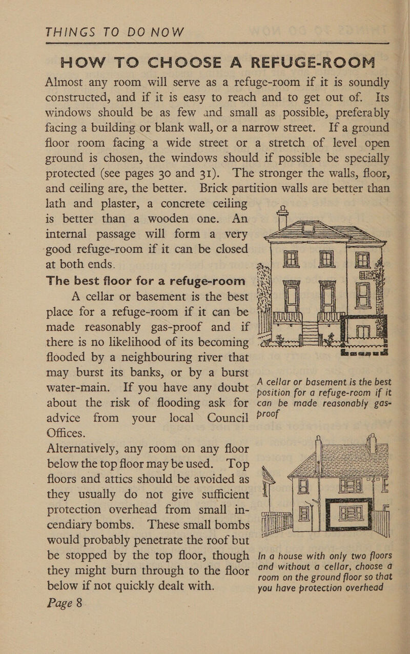 HOW TO CHOOSE A REFUGE-ROOM Almost any room will serve as a refuge-room if it is soundly — constructed, and if it is easy to reach and to get out of. Its windows should be as few and small as possible, preferably facing a building or blank wall, or a narrow street. Ifa ground floor room facing a wide street or a stretch of level open ground is chosen, the windows should if possible be specially protected (see pages 30 and 31). The stronger the walls, floor, and ceiling are, the better. Brick partition walls are better than lath and plaster, a concrete ceiling | is better than a wooden one. An internal passage will form a very ‘good refuge-room if it can be closed at both ends. The best floor for a refuge-room A cellar or basement is the best place for a refuge-room if it can be made reasonably gas-proof and if there is no likelihood of its becoming ‘ats flooded by a neighbouring river that may burst its banks, or by a burst _ water-main. If you have any doubt oa Oo ahead a about the risk of flooding ask for can be made reasonably gas- advice from your local Council Proof Offices. Alternatively, any room on any floor below the top floor may be used. Top floors and attics should be avoided as they usually do not give sufficient protection overhead from small in- cendiary bombs. These small bombs would probably penetrate the roof but be stopped by the top floor, though Ina house with only two floors they might burn through to the floor pisses df eae 3 below if not quickly dealt with. you have protection overhead Page 8   