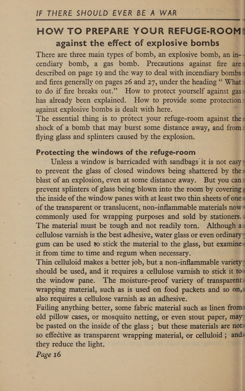  HOW TO PREPARE YOUR REFUGE-ROOM against the effect of explosive bombs There are three. main types of bomb, an explosive bomb, an in-: cendiary bomb, a gas bomb. Precautions against fire are| described on page 19 and the way to deal with incendiary bombs| and fires generally on pages 26 and 27, under the heading “‘ What} to do if fire breaks out.” How to protect yourself against gas| has already been explained. How to provide some protection | against explosive bombs is dealt with here. The essential thing is to protect your refuge-room against the: shock of a bomb that may burst some distance away, and from): flying glass and splinters caused by the explosion.            Protecting the windows of the refuge-room | Unless a window is barricaded with sandbags it is not easy| to prevent the glass of closed windows being shattered by the blast of an explosion, even at some distance away. But you can prevent splinters of glass being blown into the room by covering! the inside of the window panes with at least two thin sheets of one} of the transparent or translucent, non-inflammable materials now| commonly used for wrapping purposes and sold by stationers.| The material must be tough and not readily torn. Although a cellulose varnish is the best adhesive, water glass or even ordinary| gum can be used to stick the material to the glass, but examine it from time to time and regum when necessary. Thin celluloid makes a better job, but a non-inflammable variety} should be used, and it requires a cellulose varnish to stick it to} the window pane. The moisture-proof variety of transparent! wrapping material, such as is used on food packets and so on,| also requires a cellulose varnish as an adhesive. Failing anything better, some fabric material such as linen fromit old pillow cases, or mosquito netting, or even stout paper, may’ be pasted on the inside of the glass ; but these materials are no so effective as transparent wrapping material, or celluloid ; a they reduce the light. | | 