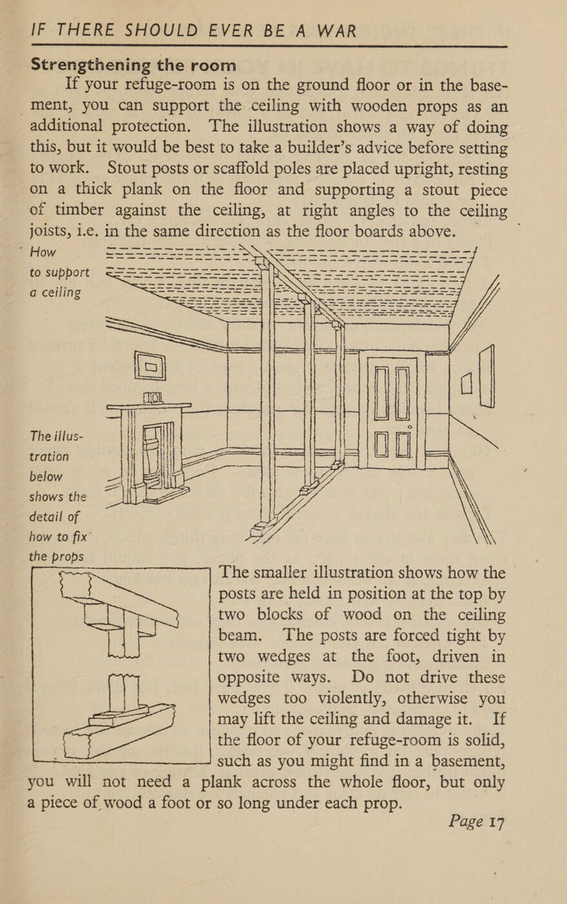  Strengthening the room If your refuge-room is on the ground floor or in the base- ment, you can support the ceiling with wooden props as an additional protection. The illustration shows a way of doing this, but it would be best to take a builder’s advice before setting to work. Stout posts or scaffold poles are placed upright, resting on a thick plank on the floor and supporting a stout piece of timber against the ceiling, at right angles to the ceiling joists, i.e. in the same direction as the floor boards above. ’ How = to support a ceiling The illus- tration below shows the detail of how to fix’ the props  The smaller illustration shows how the | posts are held in position at the top by two blocks of wood on the ceiling beam. The posts are forced tight by two wedges at the foot, driven in opposite ways. Do not drive these wedges too violently, otherwise you may lift the ceiling and damage it. If the floor of your refuge-room is solid, such as you might find in a basement, you will not need a plank across the whole floor, but only a piece of wood a foot or so long under each prop. 