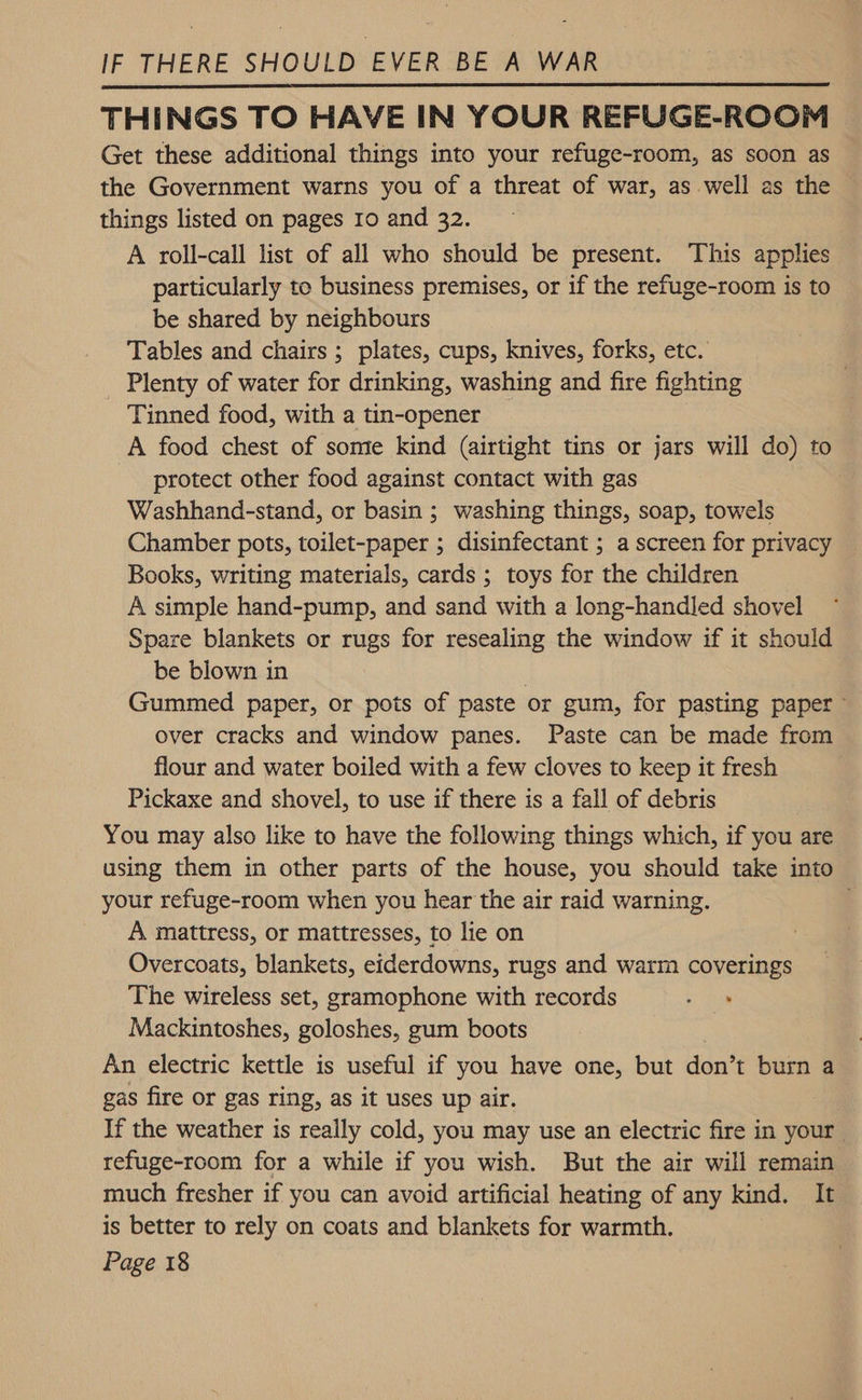 Get these additional things into your refuge-room, as soon as the Government warns you of a threat of war, as well as the things listed on pages 10 and 32. A roll-call list of all who should be present. This applies particularly to business premises, or if the refuge-room is to be shared by neighbours Tables and chairs ; plates, cups, knives, forks, etc. Plenty of water for drinking, washing and fire fighting Tinned food, with a tin-opener _ A food chest of some kind (airtight tins or jars will do) to protect other food against contact with gas Washhand-stand, or basin ; washing things, soap, towels Chamber pots, toilet-paper ; disinfectant ; a screen for privacy Books, writing materials, cards ; toys for the children A simple hand-pump, and sand with a long-handled shovel Spare blankets or rugs for resealing the window if it should be blown in . Gummed paper, or pots of paste or gum, for pasting paper ~ over cracks and window panes. Paste can be made from flour and water boiled with a few cloves to keep it fresh Pickaxe and shovel, to use if there is a fall of debris You may also like to have the following things which, if you are using them in other parts of the house, you should take into your refuge-room when you hear the air raid warning. A mattress, or mattresses, to lie on Overcoats, blankets, eiderdowns, rugs and warm coverings The wireless set, gramophone with records a Mackintoshes, goloshes, gum boots | An electric kettle is useful if you have one, but don’t burn a gas fire or gas ring, as it uses up air. If the weather is reaily cold, you may use an electric fire in your. refuge-room for a while if you wish. But the air will remain much fresher if you can avoid artificial heating of any kind. It is better to rely on coats and blankets for warmth. 