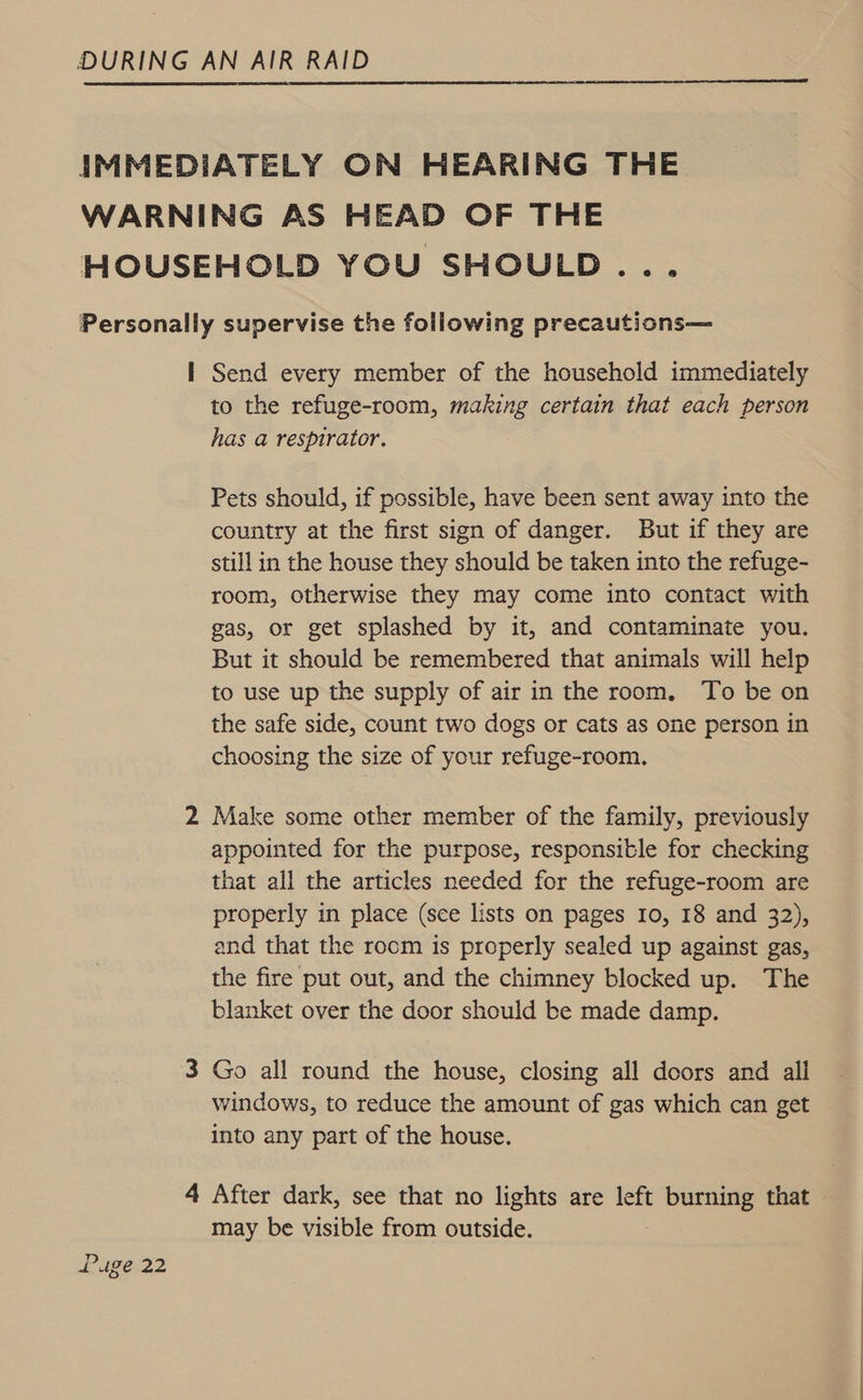  IMMEDIATELY ON HEARING THE WARNING AS HEAD OF THE HOUSEHOLD YOU SHOULD... Personally supervise the following precautions— I Send every member of the household immediately to the refuge-room, making certain that each person has a respirator. Pets should, if possible, have been sent away into the country at the first sign of danger. But if they are still in the house they should be taken into the refuge- room, otherwise they may come into contact with gas, or get splashed by it, and contaminate you. But it should be remembered that animals will help to use up the supply of air in the room, To be on the safe side, count two dogs or cats as one person in choosing the size of your refuge-room. 2 Make some other member of the family, previously appointed for the purpose, responsible for checking that all the articles needed for the refuge-room are properly in place (see lists on pages 10, 18 and 32), and that the rocm is properly sealed up against gas, the fire put out, and the chimney blocked up. The blanket over the door should be made damp. 3 Go all round the house, closing all doors and all windows, to reduce the amount of gas which can get into any part of the house. 4 After dark, see that no lights are left burning that — may be visible from outside.
