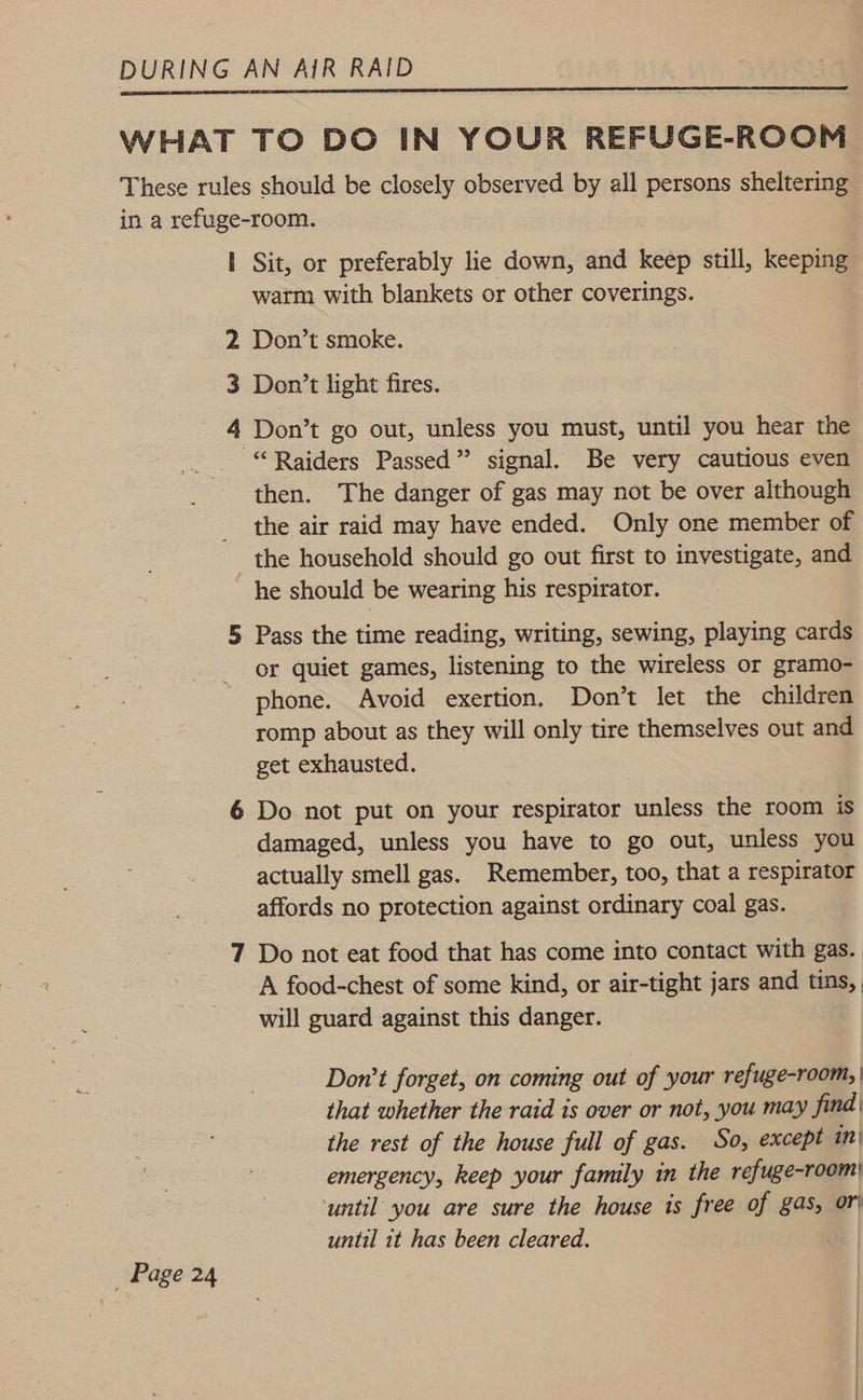  _ Page 24 | Sit, or preferably lie down, and keep still, keeping warm with blankets or other coverings. _ 2 Don’t smoke. 3 Don’t light fires. 4 Don’t go out, unless you must, until you hear the “Raiders Passed” signal. Be very cautious even then. The danger of gas may not be over although the air raid may have ended. Only one member of the household should go out first to investigate, and he should be wearing his respirator. 5 Pass the time reading, writing, sewing, playing cards or quiet games, listening to the wireless or gramo- phone. Avoid exertion, Don’t let the children romp about as they will only tire themselves out and get exhausted. 6 Do not put on your respirator unless the room is damaged, unless you have to go out, unless you actually smell gas. Remember, too, that a respirator affords no protection against ordinary coal gas. 7 Do not eat food that has come into contact with gas. A food-chest of some kind, or air-tight jars and tins, will guard against this danger. Don’t forget, on coming out of your refuge-room, | that whether the raid is over or not, you may find the rest of the house full of gas. So, except in| emergency, keep your family in the refuge-room| ‘until you are sure the house is free of gas, or until it has been cleared.