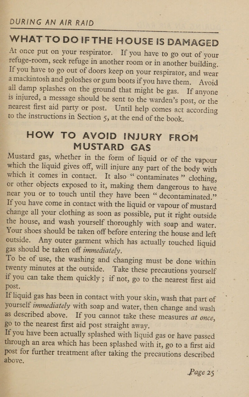 ra A ae SORA RC WHAT TO DOIF THE HOUSE IS DAMAGED At once put on your respirator. If you have to go out of your refuge-room, seek refuge in another room or in another building.. If you have to go out of doors keep on your respirator, and wear a mackintosh and goloshes or gum boots if you have them. Avoid all damp splashes on the ground that might be gas. If anyone is injured, a message should be sent to the warden’s post, or the nearest first aid party or post. Until help comes act according to the instructions in Section 5, at the end of the book. HOW TO AVOID INJURY FROM MUSTARD GAS Mustard gas, whether in the form of liquid or of the vapour which the liquid gives off, will injure any part of the body with which it comes in contact. It also “ contaminates ” clothing, or other objects exposed to it, making them dangerous to have | hear you or to touch until they have been “ decontaminated.” If you have come in contact with the liquid or vapour of mustard change all your clothing as soon as possible, put it right outside the house, and wash yourself thoroughly with soap and water. Your shoes should be taken off before entering the house and left outside. Any outer garment which has actually touched liquid gas should be taken off immediately. : To be of use, the washing and changing must be done within twenty minutes at the outside. Take these precautions yourself if you can take them quickly ; if not, go to the nearest first aid post. If liquid gas has been in contact with your skin, wash that part of yourself immediately with soap and water, then change and wash as described above. If you cannot take these measures af once, 80 to the nearest first aid post straight away. | If you have been actually splashed with liquid gas or have passed through an area which has been splashed with it, go to a first aid post for further treatment after taking the precautions described above. Bi. Ek